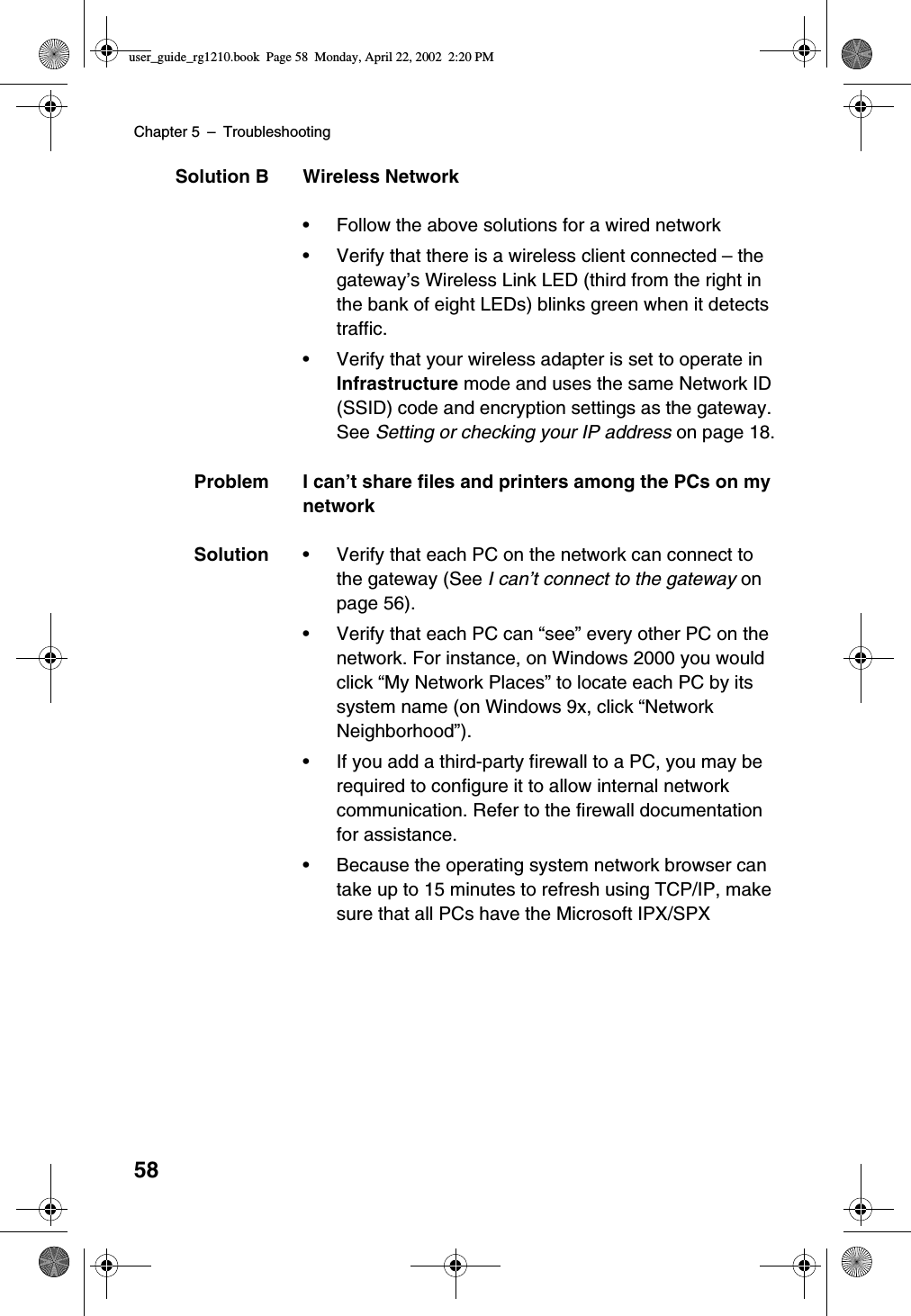 Chapter 5 –Troubleshooting58Solution B Wireless Network•Follow the above solutions for a wired network•Verify that there is a wireless client connected –thegateway’s Wireless Link LED (third from the right inthe bank of eight LEDs) blinks green when it detectstraffic.•Verify that your wireless adapter is set to operate inInfrastructure mode and uses the same Network ID(SSID) code and encryption settings as the gateway.See Setting or checking your IP address on page 18.Problem I can’t share files and printers among the PCs on mynetworkSolution •Verify that each PC on the network can connect tothe gateway (See I can’t connect to the gateway onpage 56).•Verify that each PC can “see”every other PC on thenetwork. For instance, on Windows 2000 you wouldclick “My Network Places”to locate each PC by itssystem name (on Windows 9x, click “NetworkNeighborhood”).•If you add a third-party firewall to a PC, you may berequired to configure it to allow internal networkcommunication. Refer to the firewall documentationfor assistance.•Because the operating system network browser cantake up to 15 minutes to refresh using TCP/IP, makesure that all PCs have the Microsoft IPX/SPXuser_guide_rg1210.book Page 58 Monday, April 22, 2002 2:20 PM