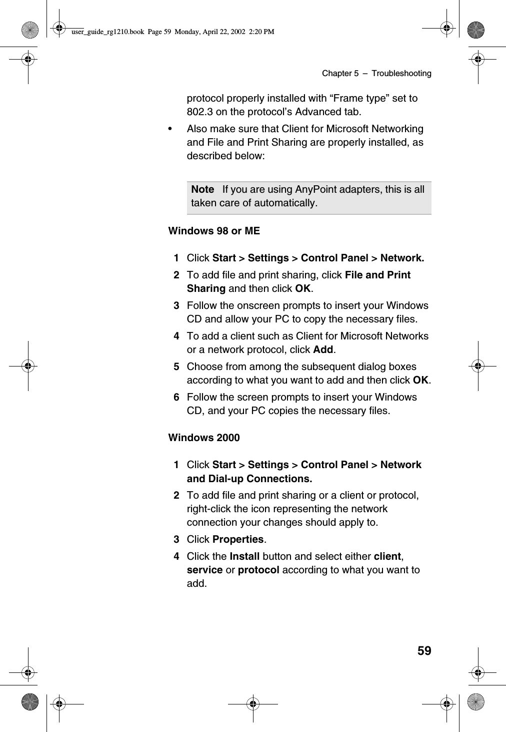 Chapter 5 –Troubleshooting59protocol properly installed with “Frame type”set to802.3 on the protocol’s Advanced tab.•Also make sure that Client for Microsoft Networkingand File and Print Sharing are properly installed, asdescribed below:Windows 98 or ME1Click Start &gt; Settings &gt; Control Panel &gt; Network.2To add file and print sharing, click File and PrintSharing and then click OK.3Follow the onscreen prompts to insert your WindowsCD and allow your PC to copy the necessary files.4To add a client such as Client for Microsoft Networksor a network protocol, click Add.5Choose from among the subsequent dialog boxesaccording to what you want to add and then click OK.6Follow the screen prompts to insert your WindowsCD, and your PC copies the necessary files.Windows 20001Click Start &gt; Settings &gt; Control Panel &gt; Networkand Dial-up Connections.2To add file and print sharing or a client or protocol,right-click the icon representing the networkconnection your changes should apply to.3Click Properties.4Click the Install button and select either client,service or protocol according to what you want toadd.Note If you are using AnyPoint adapters, this is alltaken care of automatically.user_guide_rg1210.book Page 59 Monday, April 22, 2002 2:20 PM