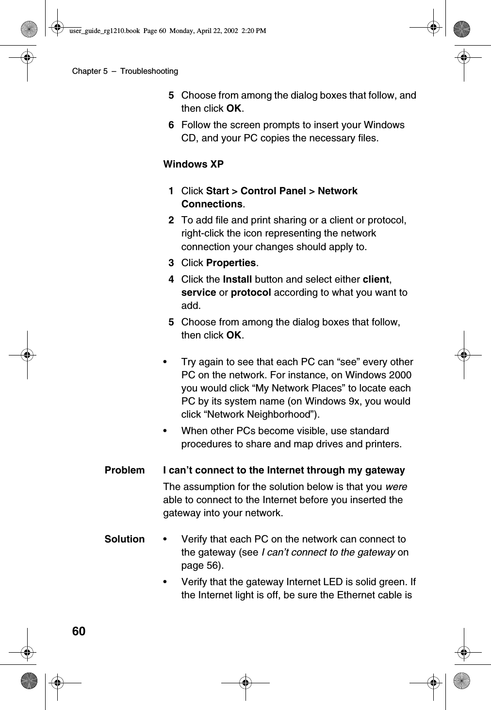 Chapter 5 –Troubleshooting605Choose from among the dialog boxes that follow, andthen click OK.6Follow the screen prompts to insert your WindowsCD, and your PC copies the necessary files.Windows XP1Click Start &gt; Control Panel &gt; NetworkConnections.2To add file and print sharing or a client or protocol,right-click the icon representing the networkconnection your changes should apply to.3Click Properties.4Click the Install button and select either client,service or protocol according to what you want toadd.5Choose from among the dialog boxes that follow,then click OK.•Try again to see that each PC can “see”every otherPC on the network. For instance, on Windows 2000you would click “My Network Places”to locate eachPC by its system name (on Windows 9x, you wouldclick “Network Neighborhood”).•When other PCs become visible, use standardprocedures to share and map drives and printers.Problem I can’t connect to the Internet through my gatewayThe assumption for the solution below is that you wereable to connect to the Internet before you inserted thegateway into your network.Solution •Verify that each PC on the network can connect tothe gateway (see I can’t connect to the gateway onpage 56).•Verify that the gateway Internet LED is solid green. Ifthe Internet light is off, be sure the Ethernet cable isuser_guide_rg1210.book Page 60 Monday, April 22, 2002 2:20 PM