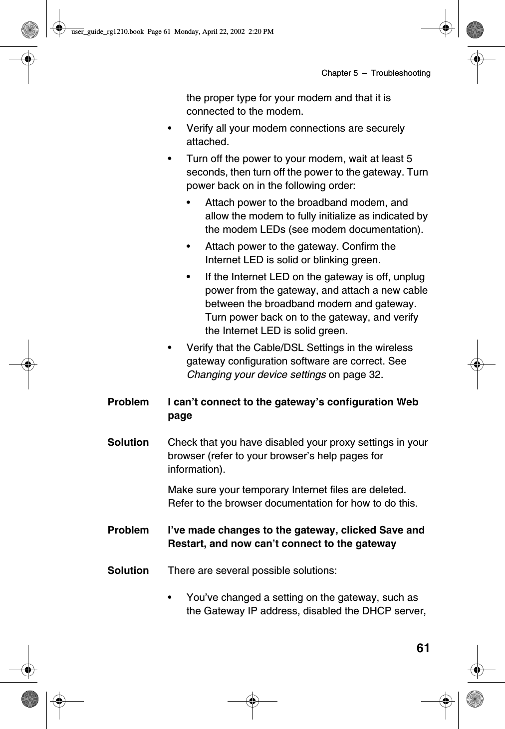 Chapter 5 –Troubleshooting61the proper type for your modem and that it isconnected to the modem.•Verify all your modem connections are securelyattached.•Turn off the power to your modem, wait at least 5seconds, then turn off the power to the gateway. Turnpower back on in the following order:•Attach power to the broadband modem, andallow the modem to fully initialize as indicated bythe modem LEDs (see modem documentation).•Attach power to the gateway. Confirm theInternet LED is solid or blinking green.•If the Internet LED on the gateway is off, unplugpower from the gateway, and attach a new cablebetween the broadband modem and gateway.Turn power back on to the gateway, and verifythe Internet LED is solid green.•Verify that the Cable/DSL Settings in the wirelessgateway configuration software are correct. SeeChanging your device settings on page 32.Problem I can’t connect to the gateway’s configuration WebpageSolution Check that you have disabled your proxy settings in yourbrowser (refer to your browser’s help pages forinformation).Make sure your temporary Internet files are deleted.Refer to the browser documentation for how to do this.Problem I’ve made changes to the gateway, clicked Save andRestart, and now can’t connect to the gatewaySolution There are several possible solutions:•You’ve changed a setting on the gateway, such asthe Gateway IP address, disabled the DHCP server,user_guide_rg1210.book Page 61 Monday, April 22, 2002 2:20 PM