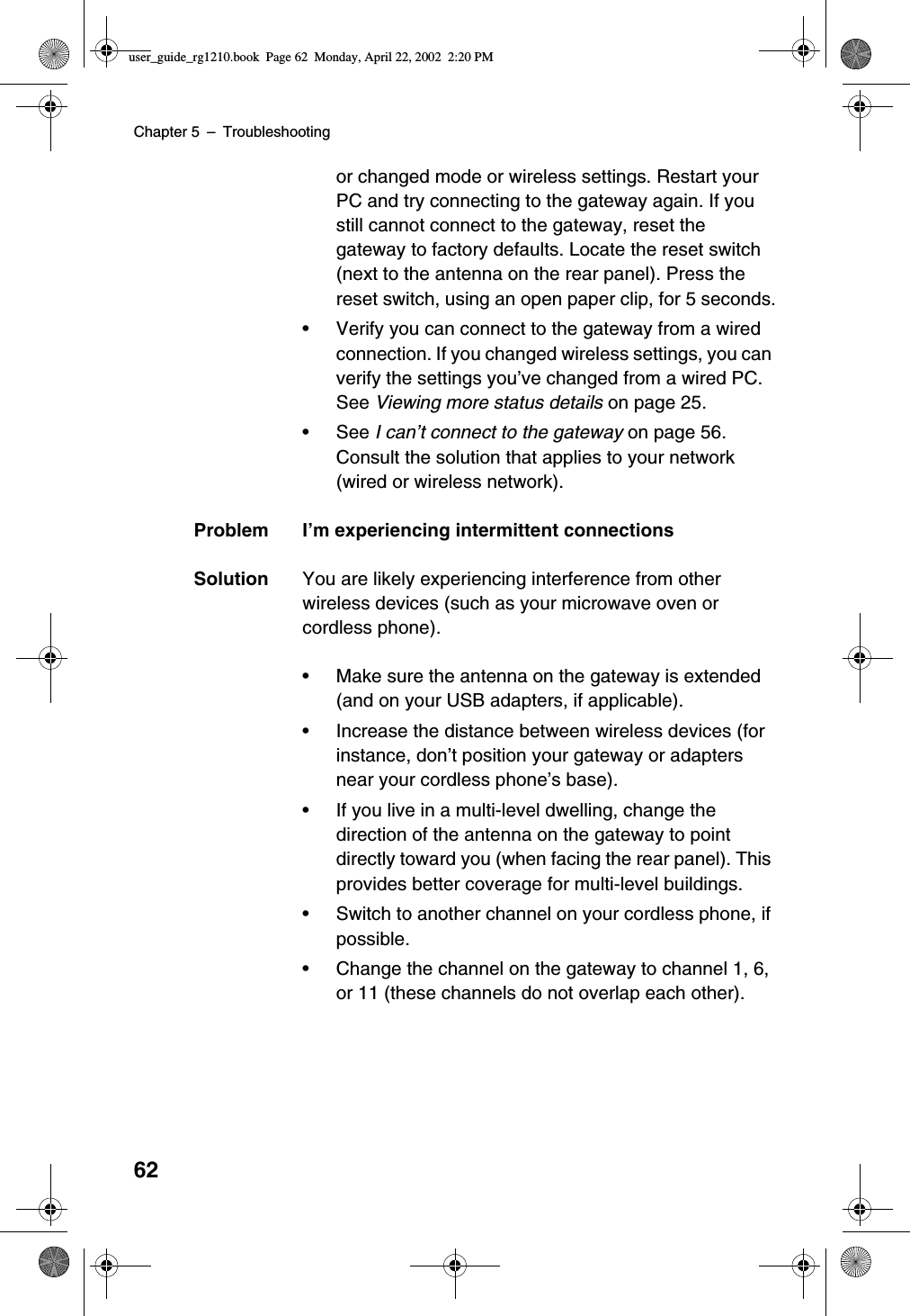 Chapter 5 –Troubleshooting62or changed mode or wireless settings. Restart yourPC and try connecting to the gateway again. If youstill cannot connect to the gateway, reset thegateway to factory defaults. Locate the reset switch(next to the antenna on the rear panel). Press thereset switch, using an open paper clip, for 5 seconds.•Verify you can connect to the gateway from a wiredconnection. If you changed wireless settings, you canverify the settings you’ve changed from a wired PC.See Viewing more status details on page 25.•See I can’t connect to the gateway on page 56.Consult the solution that applies to your network(wired or wireless network).Problem I’m experiencing intermittent connectionsSolution You are likely experiencing interference from otherwireless devices (such as your microwave oven orcordless phone).•Make sure the antenna on the gateway is extended(and on your USB adapters, if applicable).•Increase the distance between wireless devices (forinstance, don’t position your gateway or adaptersnear your cordless phone’s base).•If you live in a multi-level dwelling, change thedirection of the antenna on the gateway to pointdirectly toward you (when facing the rear panel). Thisprovides better coverage for multi-level buildings.•Switch to another channel on your cordless phone, ifpossible.•Change the channel on the gateway to channel 1, 6,or 11 (these channels do not overlap each other).user_guide_rg1210.book Page 62 Monday, April 22, 2002 2:20 PM