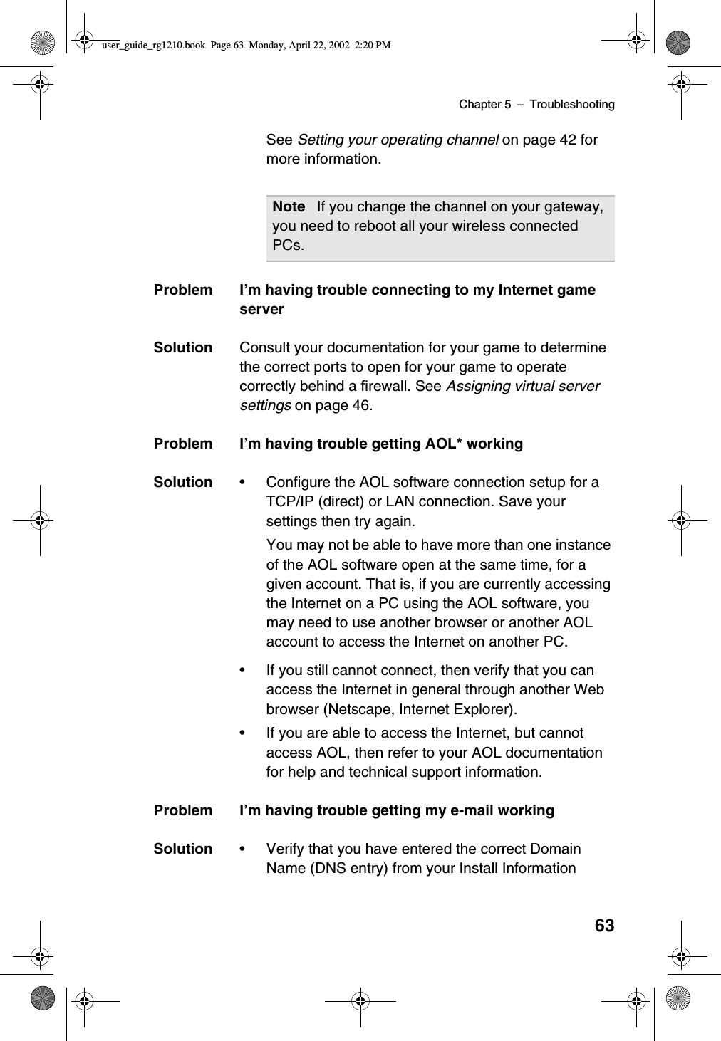 Chapter 5 –Troubleshooting63See Setting your operating channel on page 42 formore information.Problem I’m having trouble connecting to my Internet gameserverSolution Consult your documentation for your game to determinethe correct ports to open for your game to operatecorrectly behind a firewall. See Assigning virtual serversettings on page 46.Problem I’m having trouble getting AOL* workingSolution •Configure the AOL software connection setup for aTCP/IP (direct) or LAN connection. Save yoursettings then try again.You may not be able to have more than one instanceof the AOL software open at the same time, for agiven account. That is, if you are currently accessingthe Internet on a PC using the AOL software, youmay need to use another browser or another AOLaccount to access the Internet on another PC.•If you still cannot connect, then verify that you canaccess the Internet in general through another Webbrowser (Netscape, Internet Explorer).•If you are able to access the Internet, but cannotaccess AOL, then refer to your AOL documentationfor help and technical support information.Problem I’m having trouble getting my e-mail workingSolution •Verify that you have entered the correct DomainName (DNS entry) from your Install InformationNote If you change the channel on your gateway,you need to reboot all your wireless connectedPCs.user_guide_rg1210.book Page 63 Monday, April 22, 2002 2:20 PM