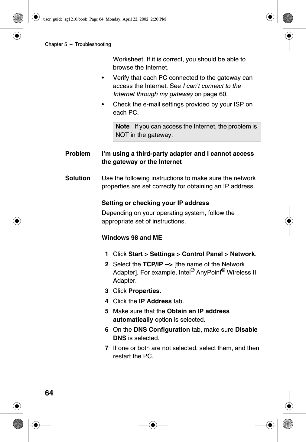 Chapter 5 –Troubleshooting64Worksheet. If it is correct, you should be able tobrowse the Internet.•Verify that each PC connected to the gateway canaccess the Internet. See I can’t connect to theInternet through my gateway on page 60.•Check the e-mail settings provided by your ISP oneach PC.Problem I’m using a third-party adapter and I cannot accessthe gateway or the InternetSolution Use the following instructions to make sure the networkproperties are set correctly for obtaining an IP address.Setting or checking your IP addressDepending on your operating system, follow theappropriate set of instructions.Windows 98 and ME1Click Start &gt; Settings &gt; Control Panel &gt; Network.2Select the TCP/IP --&gt; [the name of the NetworkAdapter]. For example, Intel®AnyPoint®Wireless IIAdapter.3Click Properties.4Click the IP Address tab.5Make sure that the Obtain an IP addressautomatically option is selected.6On the DNS Configuration tab, make sure DisableDNS is selected.7If one or both are not selected, select them, and thenrestart the PC.Note If you can access the Internet, the problem isNOT in the gateway.user_guide_rg1210.book Page 64 Monday, April 22, 2002 2:20 PM