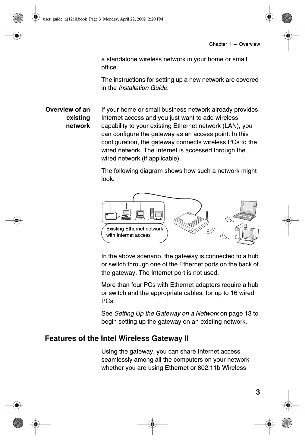 Chapter 1 –Overview3a standalone wireless network in your home or smalloffice.The instructions for setting up a new network are coveredin the Installation Guide.Overview of anexistingnetworkIf your home or small business network already providesInternet access and you just want to add wirelesscapability to your existing Ethernet network (LAN), youcan configure the gateway as an access point. In thisconfiguration, the gateway connects wireless PCs to thewired network. The Internet is accessed through thewired network (if applicable).The following diagram shows how such a network mightlook.In the above scenario, the gateway is connected to a hubor switch through one of the Ethernet ports on the back ofthe gateway. The Internet port is not used.More than four PCs with Ethernet adapters require a hubor switch and the appropriate cables, for up to 16 wiredPCs.See Setting Up the Gateway on a Network on page 13 tobegin setting up the gateway on an existing network.Features of the Intel Wireless Gateway IIUsing the gateway, you can share Internet accessseamlessly among all the computers on your networkwhether you are using Ethernet or 802.11b WirelessPowerLink1234ActivityWirelessSystemInternetWireless Gateway IIEthernetExisting Ethernet networkwith Internet accessuser_guide_rg1210.book Page 3 Monday, April 22, 2002 2:20 PM