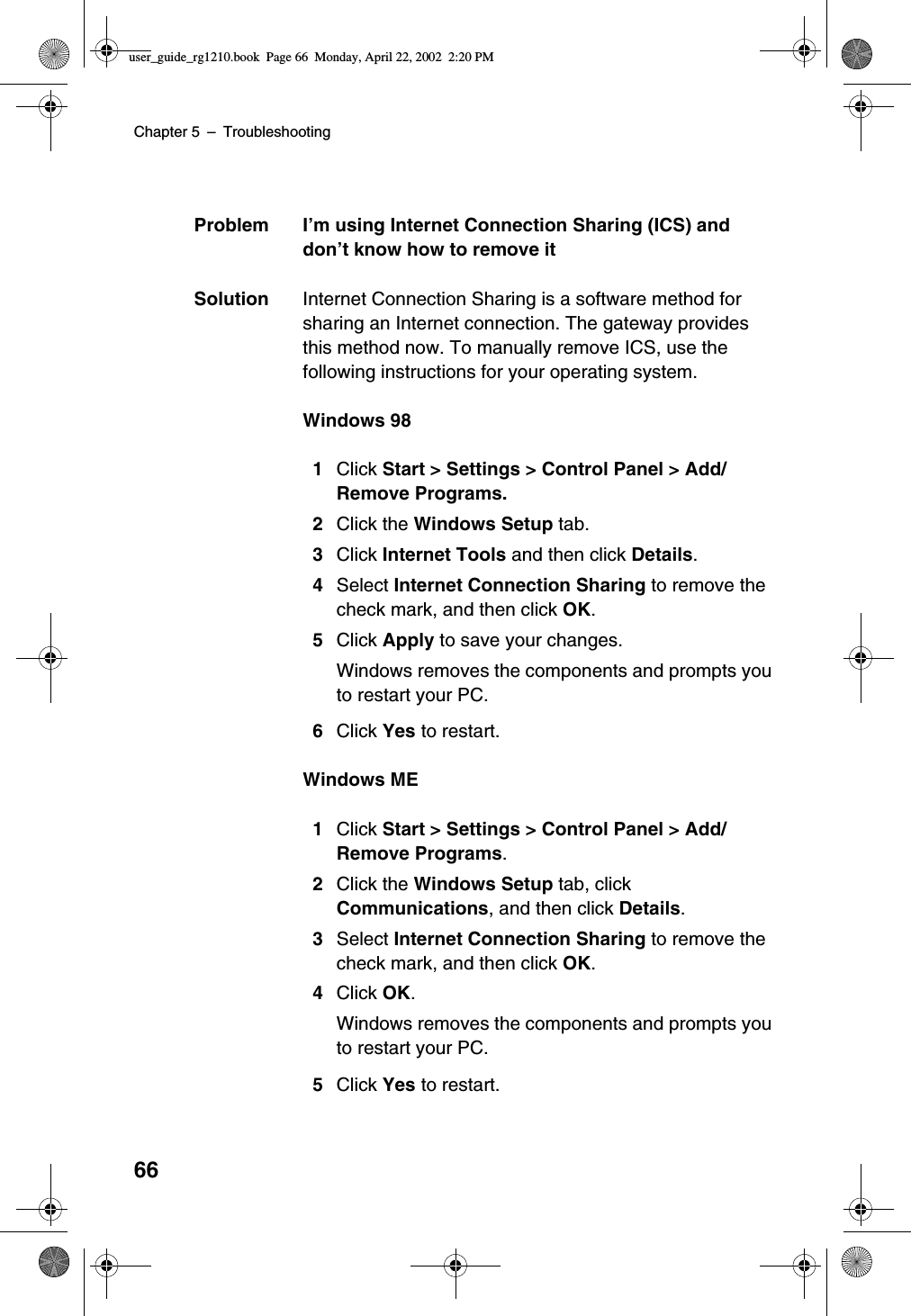 Chapter 5 –Troubleshooting66Problem I’m using Internet Connection Sharing (ICS) anddon’t know how to remove itSolution Internet Connection Sharing is a software method forsharing an Internet connection. The gateway providesthis method now. To manually remove ICS, use thefollowing instructions for your operating system.Windows 981Click Start &gt; Settings &gt; Control Panel &gt; Add/Remove Programs.2Click the Windows Setup tab.3Click Internet Tools and then click Details.4Select Internet Connection Sharing to remove thecheck mark, and then click OK.5Click Apply to save your changes.Windows removes the components and prompts youto restart your PC.6Click Yes to restart.Windows ME1Click Start &gt; Settings &gt; Control Panel &gt; Add/Remove Programs.2Click the Windows Setup tab, clickCommunications, and then click Details.3Select Internet Connection Sharing to remove thecheck mark, and then click OK.4Click OK.Windows removes the components and prompts youto restart your PC.5Click Yes to restart.user_guide_rg1210.book Page 66 Monday, April 22, 2002 2:20 PM