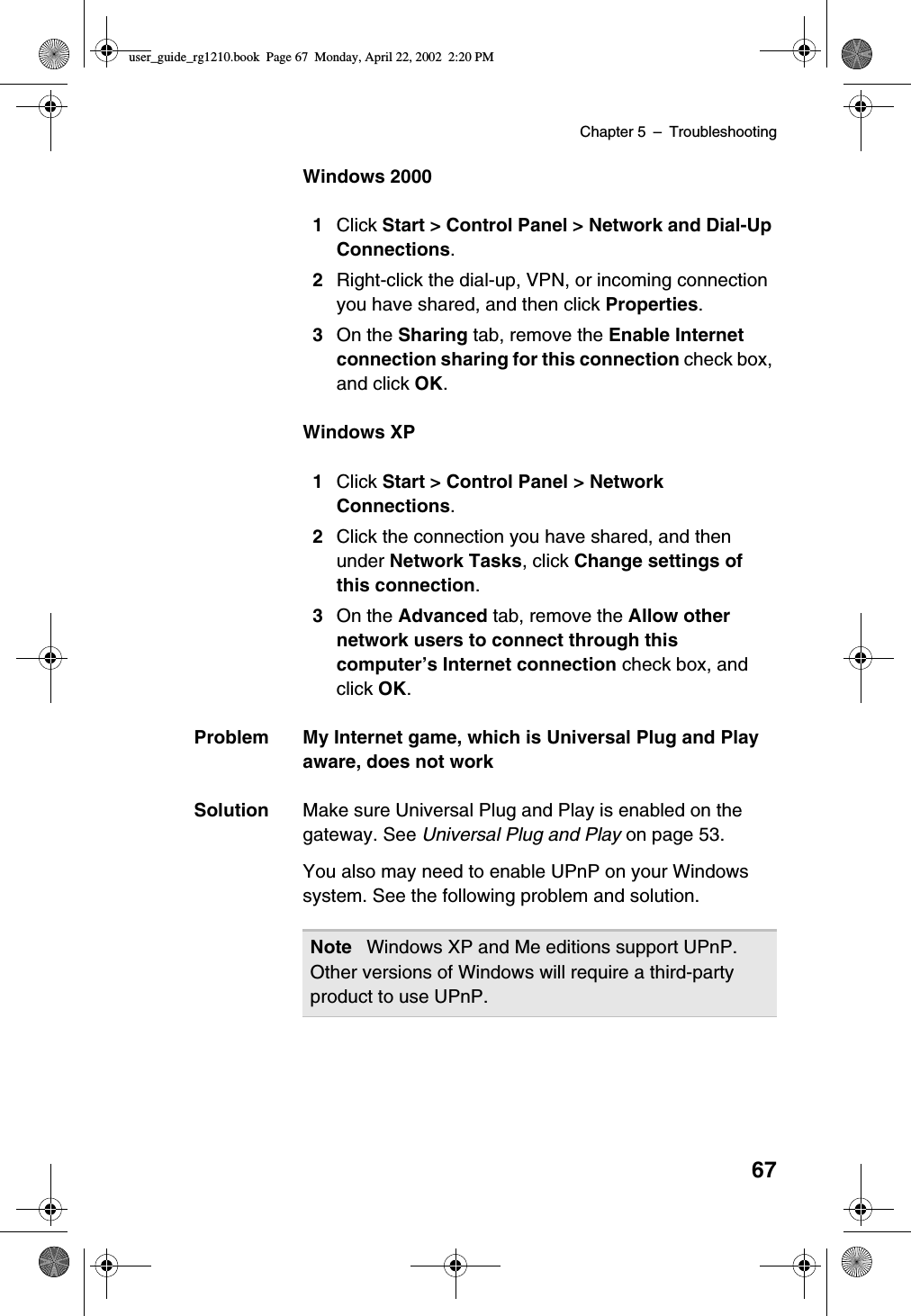 Chapter 5 –Troubleshooting67Windows 20001Click Start &gt; Control Panel &gt; Network and Dial-UpConnections.2Right-click the dial-up, VPN, or incoming connectionyou have shared, and then click Properties.3On the Sharing tab, remove the Enable Internetconnection sharing for this connection check box,and click OK.Windows XP1Click Start &gt; Control Panel &gt; NetworkConnections.2Click the connection you have shared, and thenunder Network Tasks,clickChange settings ofthis connection.3On the Advanced tab, remove the Allow othernetwork users to connect through thiscomputer’s Internet connection check box, andclick OK.Problem My Internet game, which is Universal Plug and Playaware, does not workSolution Make sure Universal Plug and Play is enabled on thegateway. See Universal Plug and Play on page 53.You also may need to enable UPnP on your Windowssystem. See the following problem and solution.Note Windows XP and Me editions support UPnP.Other versions of Windows will require a third-partyproduct to use UPnP.user_guide_rg1210.book Page 67 Monday, April 22, 2002 2:20 PM
