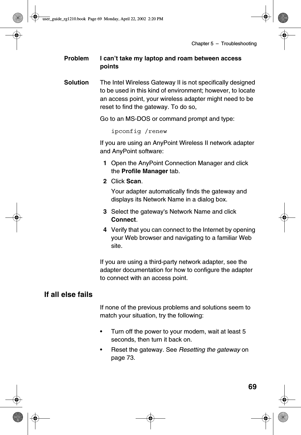 Chapter 5 –Troubleshooting69Problem I can’t take my laptop and roam between accesspointsSolution The Intel Wireless Gateway II is not specifically designedto be used in this kind of environment; however, to locatean access point, your wireless adapter might need to bereset to find the gateway. To do so,Go to an MS-DOS or command prompt and type:ipconfig /renewIf you are using an AnyPoint Wireless II network adapterand AnyPoint software:1Open the AnyPoint Connection Manager and clickthe Profile Manager tab.2Click Scan.Your adapter automatically finds the gateway anddisplays its Network Name in a dialog box.3Select the gateway&apos;s Network Name and clickConnect.4Verify that you can connect to the Internet by openingyour Web browser and navigating to a familiar Website.If you are using a third-party network adapter, see theadapter documentation for how to configure the adapterto connect with an access point.If all else failsIf none of the previous problems and solutions seem tomatch your situation, try the following:•Turn off the power to your modem, wait at least 5seconds, then turn it back on.•Reset the gateway. See Resetting the gateway onpage 73.user_guide_rg1210.book Page 69 Monday, April 22, 2002 2:20 PM