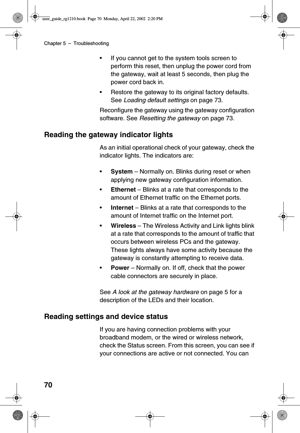 Chapter 5 –Troubleshooting70•If you cannot get to the system tools screen toperform this reset, then unplug the power cord fromthe gateway, wait at least 5 seconds, then plug thepower cord back in.•Restore the gateway to its original factory defaults.See Loading default settings on page 73.Reconfigure the gateway using the gateway configurationsoftware. See Resetting the gateway on page 73.Reading the gateway indicator lightsAs an initial operational check of your gateway, check theindicator lights. The indicators are:•System –Normally on. Blinks during reset or whenapplying new gateway configuration information.•Ethernet –Blinks at a rate that corresponds to theamount of Ethernet traffic on the Ethernet ports.•Internet –Blinks at a rate that corresponds to theamount of Internet traffic on the Internet port.•Wireless –The Wireless Activity and Link lights blinkat a rate that corresponds to the amount of traffic thatoccurs between wireless PCs and the gateway.These lights always have some activity because thegateway is constantly attempting to receive data.•Power –Normally on. If off, check that the powercable connectors are securely in place.See A look at the gateway hardware on page 5 for adescription of the LEDs and their location.Reading settings and device statusIf you are having connection problems with yourbroadband modem, or the wired or wireless network,check the Status screen. From this screen, you can see ifyour connections are active or not connected. You canuser_guide_rg1210.book Page 70 Monday, April 22, 2002 2:20 PM