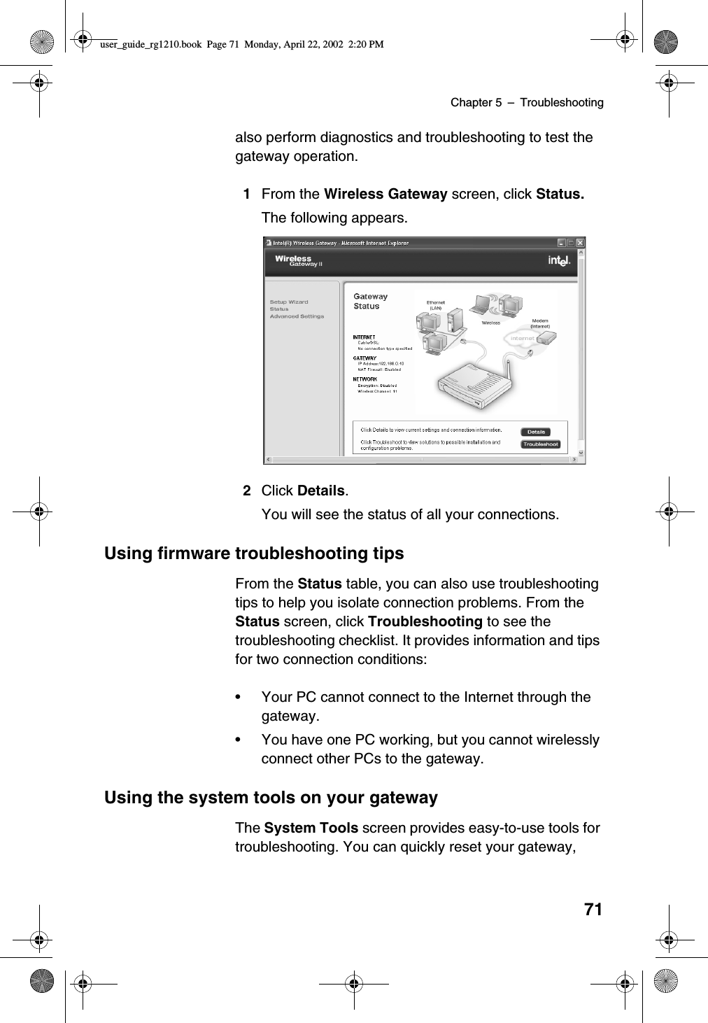 Chapter 5 –Troubleshooting71also perform diagnostics and troubleshooting to test thegateway operation.1From the Wireless Gateway screen, click Status.The following appears.2Click Details.You will see the status of all your connections.Using firmware troubleshooting tipsFrom the Status table, you can also use troubleshootingtips to help you isolate connection problems. From theStatus screen, click Troubleshooting to see thetroubleshooting checklist. It provides information and tipsfor two connection conditions:•Your PC cannot connect to the Internet through thegateway.•You have one PC working, but you cannot wirelesslyconnect other PCs to the gateway.Using the system tools on your gatewayThe System Tools screen provides easy-to-use tools fortroubleshooting. You can quickly reset your gateway,user_guide_rg1210.book Page 71 Monday, April 22, 2002 2:20 PM