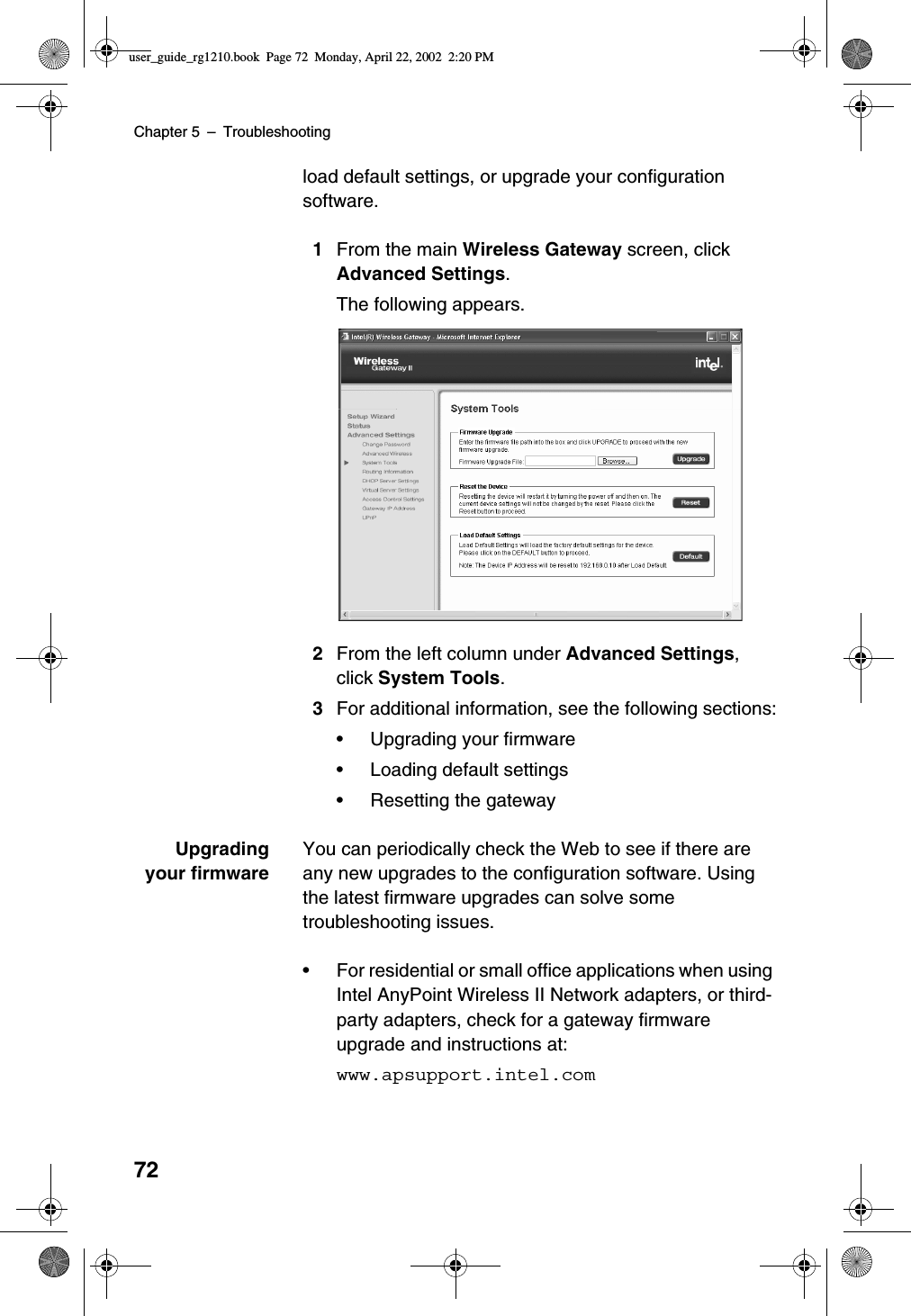 Chapter 5 –Troubleshooting72load default settings, or upgrade your configurationsoftware.1From the main Wireless Gateway screen, clickAdvanced Settings.The following appears.2From the left column under Advanced Settings,click System Tools.3For additional information, see the following sections:•Upgrading your firmware•Loading default settings•Resetting the gatewayUpgradingyour firmwareYou can periodically check the Web to see if there areany new upgrades to the configuration software. Usingthe latest firmware upgrades can solve sometroubleshooting issues.•For residential or small office applications when usingIntel AnyPoint Wireless II Network adapters, or third-party adapters, check for a gateway firmwareupgrade and instructions at:www.apsupport.intel.comuser_guide_rg1210.book Page 72 Monday, April 22, 2002 2:20 PM