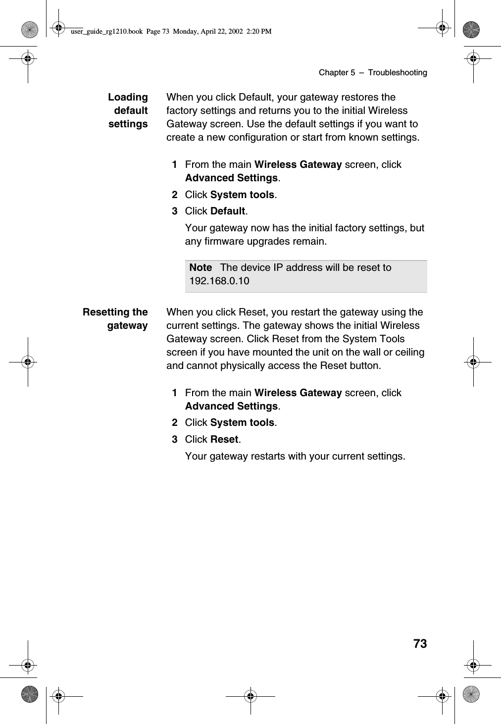 Chapter 5 –Troubleshooting73LoadingdefaultsettingsWhen you click Default, your gateway restores thefactory settings and returns you to the initial WirelessGateway screen. Use the default settings if you want tocreate a new configuration or start from known settings.1From the main Wireless Gateway screen, clickAdvanced Settings.2Click System tools.3Click Default.Your gateway now has the initial factory settings, butany firmware upgrades remain.Resetting thegatewayWhen you click Reset, you restart the gateway using thecurrent settings. The gateway shows the initial WirelessGateway screen. Click Reset from the System Toolsscreen if you have mounted the unit on the wall or ceilingand cannot physically access the Reset button.1From the main Wireless Gateway screen, clickAdvanced Settings.2Click System tools.3Click Reset.Your gateway restarts with your current settings.Note The device IP address will be reset to192.168.0.10user_guide_rg1210.book Page 73 Monday, April 22, 2002 2:20 PM