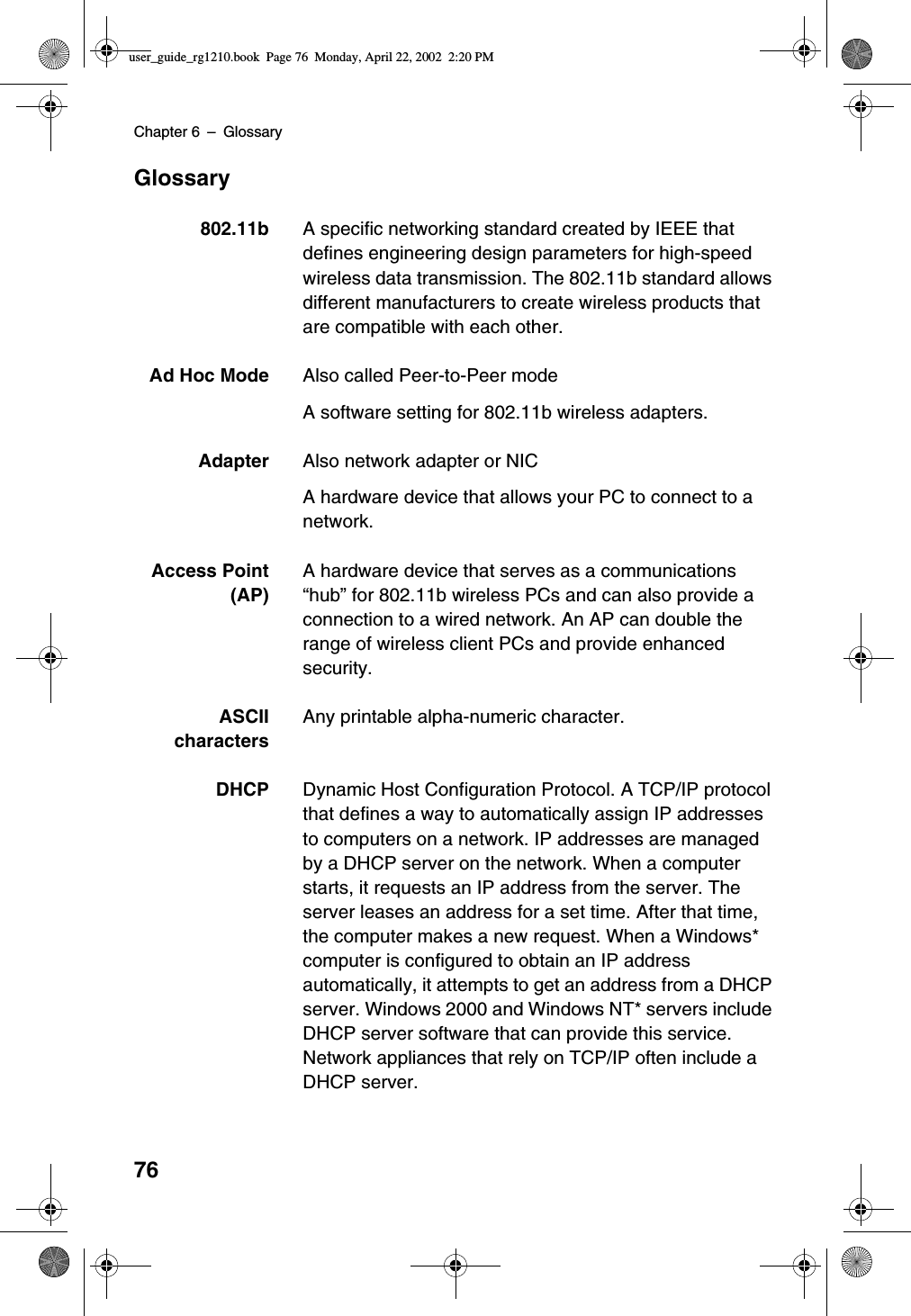 Chapter 6 –Glossary76Glossary802.11b A specific networking standard created by IEEE thatdefines engineering design parameters for high-speedwireless data transmission. The 802.11b standard allowsdifferent manufacturers to create wireless products thatare compatible with each other.Ad Hoc Mode Also called Peer-to-Peer modeA software setting for 802.11b wireless adapters.Adapter Also network adapter or NICA hardware device that allows your PC to connect to anetwork.Access Point(AP)A hardware device that serves as a communications“hub”for 802.11b wireless PCs and can also provide aconnection to a wired network. An AP can double therange of wireless client PCs and provide enhancedsecurity.ASCIIcharactersAny printable alpha-numeric character.DHCP Dynamic Host Configuration Protocol. A TCP/IP protocolthat defines a way to automatically assign IP addressesto computers on a network. IP addresses are managedby a DHCP server on the network. When a computerstarts, it requests an IP address from the server. Theserver leases an address for a set time. After that time,the computer makes a new request. When a Windows*computer is configured to obtain an IP addressautomatically, it attempts to get an address from a DHCPserver. Windows 2000 and Windows NT* servers includeDHCP server software that can provide this service.Network appliances that rely on TCP/IP often include aDHCP server.user_guide_rg1210.book Page 76 Monday, April 22, 2002 2:20 PM