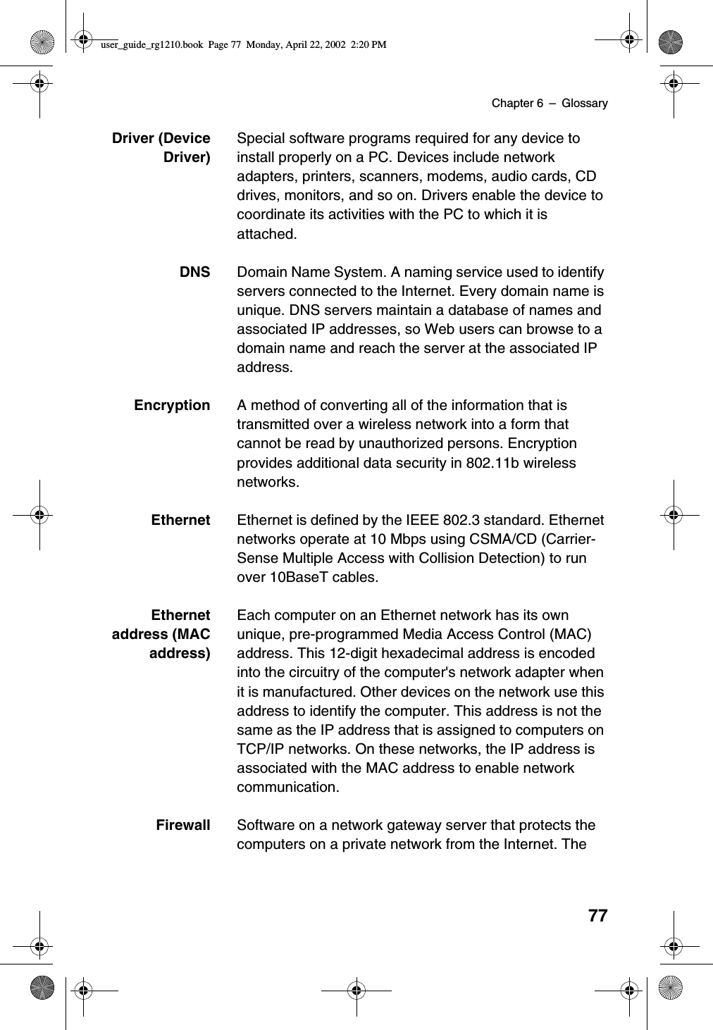 Chapter 6 –Glossary77Driver (DeviceDriver)Special software programs required for any device toinstall properly on a PC. Devices include networkadapters, printers, scanners, modems, audio cards, CDdrives, monitors, and so on. Drivers enable the device tocoordinate its activities with the PC to which it isattached.DNS Domain Name System. A naming service used to identifyservers connected to the Internet. Every domain name isunique. DNS servers maintain a database of names andassociated IP addresses, so Web users can browse to adomain name and reach the server at the associated IPaddress.Encryption A method of converting all of the information that istransmitted over a wireless network into a form thatcannot be read by unauthorized persons. Encryptionprovides additional data security in 802.11b wirelessnetworks.Ethernet Ethernet is defined by the IEEE 802.3 standard. Ethernetnetworks operate at 10 Mbps using CSMA/CD (Carrier-Sense Multiple Access with Collision Detection) to runover 10BaseT cables.Ethernetaddress (MACaddress)Each computer on an Ethernet network has its ownunique, pre-programmed Media Access Control (MAC)address. This 12-digit hexadecimal address is encodedinto the circuitry of the computer&apos;s network adapter whenit is manufactured. Other devices on the network use thisaddress to identify the computer. This address is not thesame as the IP address that is assigned to computers onTCP/IP networks. On these networks, the IP address isassociated with the MAC address to enable networkcommunication.Firewall Software on a network gateway server that protects thecomputers on a private network from the Internet. Theuser_guide_rg1210.book Page 77 Monday, April 22, 2002 2:20 PM