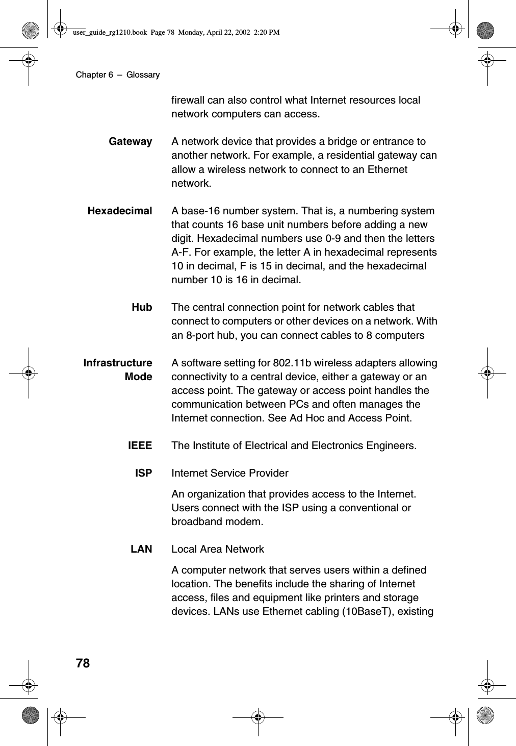 Chapter 6 –Glossary78firewall can also control what Internet resources localnetwork computers can access.Gateway A network device that provides a bridge or entrance toanother network. For example, a residential gateway canallow a wireless network to connect to an Ethernetnetwork.Hexadecimal A base-16 number system. That is, a numbering systemthat counts 16 base unit numbers before adding a newdigit. Hexadecimal numbers use 0-9 and then the lettersA-F. For example, the letter A in hexadecimal represents10 in decimal, F is 15 in decimal, and the hexadecimalnumber 10 is 16 in decimal.Hub The central connection point for network cables thatconnect to computers or other devices on a network. Withan 8-port hub, you can connect cables to 8 computersInfrastructureModeA software setting for 802.11b wireless adapters allowingconnectivity to a central device, either a gateway or anaccess point. The gateway or access point handles thecommunication between PCs and often manages theInternet connection. See Ad Hoc and Access Point.IEEE The Institute of Electrical and Electronics Engineers.ISP Internet Service ProviderAn organization that provides access to the Internet.Users connect with the ISP using a conventional orbroadband modem.LAN Local Area NetworkA computer network that serves users within a definedlocation. The benefits include the sharing of Internetaccess, files and equipment like printers and storagedevices. LANs use Ethernet cabling (10BaseT), existinguser_guide_rg1210.book Page 78 Monday, April 22, 2002 2:20 PM