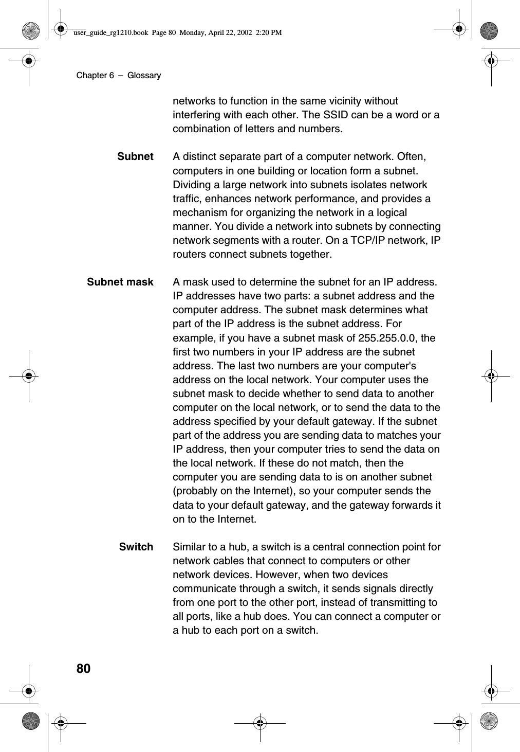 Chapter 6 –Glossary80networks to function in the same vicinity withoutinterfering with each other. The SSID can be a word or acombination of letters and numbers.Subnet A distinct separate part of a computer network. Often,computers in one building or location form a subnet.Dividing a large network into subnets isolates networktraffic, enhances network performance, and provides amechanism for organizing the network in a logicalmanner. You divide a network into subnets by connectingnetwork segments with a router. On a TCP/IP network, IProuters connect subnets together.Subnet mask A mask used to determine the subnet for an IP address.IP addresses have two parts: a subnet address and thecomputer address. The subnet mask determines whatpart of the IP address is the subnet address. Forexample, if you have a subnet mask of 255.255.0.0, thefirst two numbers in your IP address are the subnetaddress. The last two numbers are your computer&apos;saddress on the local network. Your computer uses thesubnet mask to decide whether to send data to anothercomputer on the local network, or to send the data to theaddress specified by your default gateway. If the subnetpart of the address you are sending data to matches yourIP address, then your computer tries to send the data onthe local network. If these do not match, then thecomputer you are sending data to is on another subnet(probably on the Internet), so your computer sends thedata to your default gateway, and the gateway forwards iton to the Internet.Switch Similar to a hub, a switch is a central connection point fornetwork cables that connect to computers or othernetwork devices. However, when two devicescommunicate through a switch, it sends signals directlyfrom one port to the other port, instead of transmitting toall ports, like a hub does. You can connect a computer ora hub to each port on a switch.user_guide_rg1210.book Page 80 Monday, April 22, 2002 2:20 PM