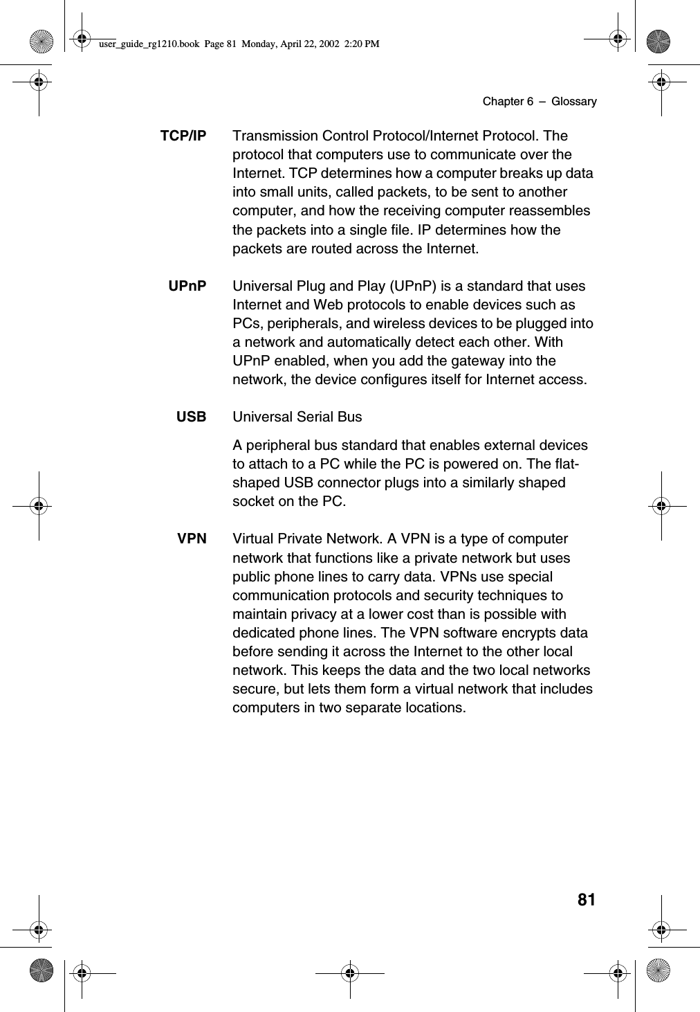 Chapter 6 –Glossary81TCP/IP Transmission Control Protocol/Internet Protocol. Theprotocol that computers use to communicate over theInternet. TCP determines how a computer breaks up datainto small units, called packets, to be sent to anothercomputer, and how the receiving computer reassemblesthe packets into a single file. IP determines how thepackets are routed across the Internet.UPnP Universal Plug and Play (UPnP) is a standard that usesInternet and Web protocols to enable devices such asPCs, peripherals, and wireless devices to be plugged intoa network and automatically detect each other. WithUPnP enabled, when you add the gateway into thenetwork, the device configures itself for Internet access.USB Universal Serial BusA peripheral bus standard that enables external devicesto attach to a PC while the PC is powered on. The flat-shaped USB connector plugs into a similarly shapedsocket on the PC.VPN Virtual Private Network. A VPN is a type of computernetwork that functions like a private network but usespublic phone lines to carry data. VPNs use specialcommunication protocols and security techniques tomaintain privacy at a lower cost than is possible withdedicated phone lines. The VPN software encrypts databefore sending it across the Internet to the other localnetwork. This keeps the data and the two local networkssecure, but lets them form a virtual network that includescomputers in two separate locations.user_guide_rg1210.book Page 81 Monday, April 22, 2002 2:20 PM