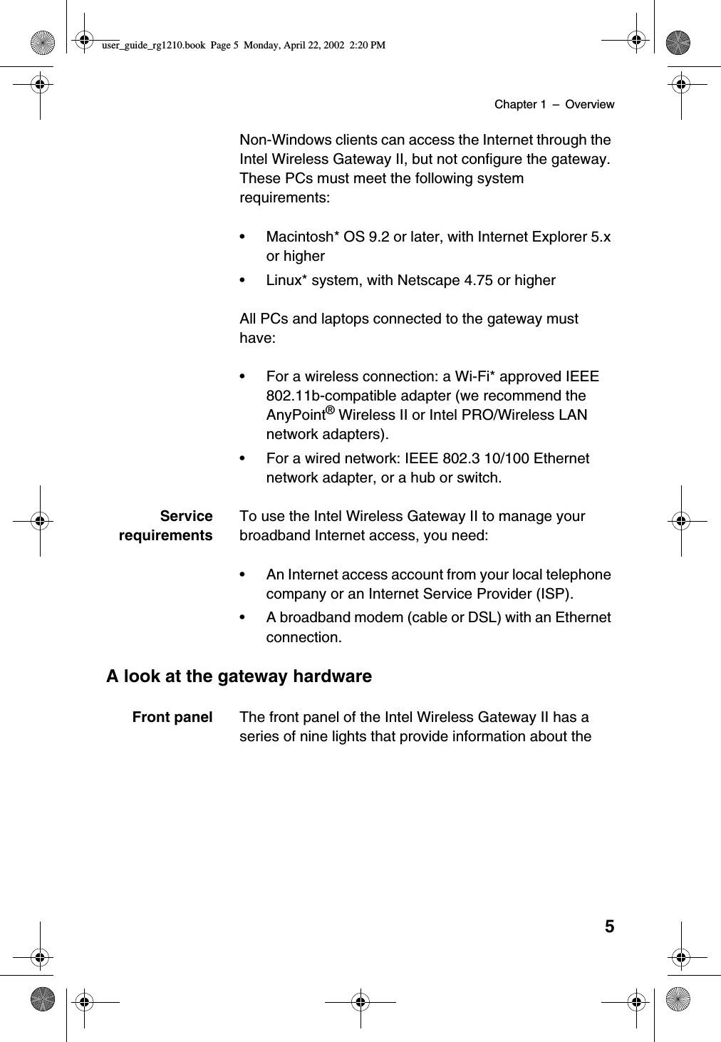 Chapter 1 –Overview5Non-Windows clients can access the Internet through theIntel Wireless Gateway II, but not configure the gateway.These PCs must meet the following systemrequirements:•Macintosh* OS 9.2 or later, with Internet Explorer 5.xor higher•Linux* system, with Netscape 4.75 or higherAll PCs and laptops connected to the gateway musthave:•For a wireless connection: a Wi-Fi* approved IEEE802.11b-compatible adapter (we recommend theAnyPoint®Wireless II or Intel PRO/Wireless LANnetwork adapters).•For a wired network: IEEE 802.3 10/100 Ethernetnetwork adapter, or a hub or switch.ServicerequirementsTo use the Intel Wireless Gateway II to manage yourbroadband Internet access, you need:•An Internet access account from your local telephonecompany or an Internet Service Provider (ISP).•A broadband modem (cable or DSL) with an Ethernetconnection.A look at the gateway hardwareFront panel The front panel of the Intel Wireless Gateway II has aseries of nine lights that provide information about theuser_guide_rg1210.book Page 5 Monday, April 22, 2002 2:20 PM