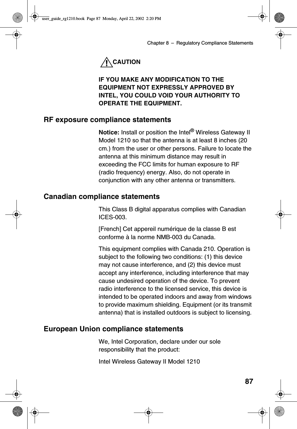 Chapter 8 –Regulatory Compliance Statements87CAUTIONIF YOU MAKE ANY MODIFICATION TO THEEQUIPMENT NOT EXPRESSLY APPROVED BYINTEL, YOU COULD VOID YOUR AUTHORITY TOOPERATE THE EQUIPMENT.RF exposure compliance statementsNotice: Install or position the Intel®Wireless Gateway IIModel 1210 so that the antenna is at least 8 inches (20cm.) from the user or other persons. Failure to locate theantenna at this minimum distance may result inexceeding the FCC limits for human exposure to RF(radio frequency) energy. Also, do not operate inconjunction with any other antenna or transmitters.Canadian compliance statementsThis Class B digital apparatus complies with CanadianICES-003.[French] Cet appereil numérique de la classe B estconforme àla norme NMB-003 du Canada.This equipment complies with Canada 210. Operation issubject to the following two conditions: (1) this devicemay not cause interference, and (2) this device mustaccept any interference, including interference that maycause undesired operation of the device. To preventradio interference to the licensed service, this device isintended to be operated indoors and away from windowsto provide maximum shielding. Equipment (or its transmitantenna) that is installed outdoors is subject to licensing.European Union compliance statementsWe, Intel Corporation, declare under our soleresponsibility that the product:Intel Wireless Gateway II Model 1210user_guide_rg1210.book Page 87 Monday, April 22, 2002 2:20 PM