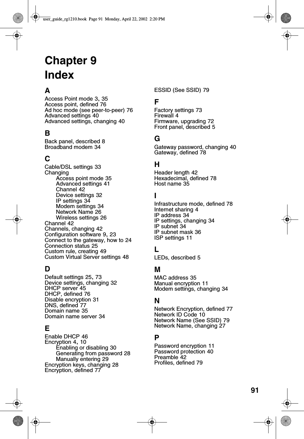 91Chapter 9IndexAAccess Point mode 3, 35Access point, defined 76Ad hoc mode (see peer-to-peer) 76Advanced settings 40Advanced settings, changing 40BBack panel, described 8Broadband modem 34CCable/DSL settings 33ChangingAccess point mode 35Advanced settings 41Channel 42Device settings 32IP settings 34Modem settings 34Network Name 26Wireless settings 26Channel 42Channels, changing 42Configuration software 9, 23Connect to the gateway, how to 24Connection status 25Custom rule, creating 49Custom Virtual Server settings 48DDefault settings 25, 73Device settings, changing 32DHCP server 45DHCP, defined 76Disable encryption 31DNS, defined 77Domain name 35Domain name server 34EEnable DHCP 46Encryption 4, 10Enabling or disabling 30Generating from password 28Manually entering 29Encryption keys, changing 28Encryption, defined 77ESSID (See SSID) 79FFactory settings 73Firewall 4Firmware, upgrading 72Front panel, described 5GGateway password, changing 40Gateway, defined 78HHeader length 42Hexadecimal, defined 78Host name 35IInfrastructure mode, defined 78Internet sharing 4IP address 34IP settings, changing 34IP subnet 34IP subnet mask 36ISP settings 11LLEDs, described 5MMAC address 35Manual encryption 11Modem settings, changing 34NNetwork Encryption, defined 77Network ID Code 10Network Name (See SSID) 79Network Name, changing 27PPassword encryption 11Password protection 40Preamble 42Profiles, defined 79user_guide_rg1210.book Page 91 Monday, April 22, 2002 2:20 PM