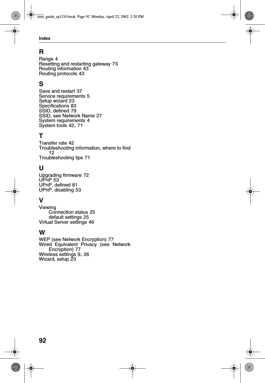 Index92RRange 4Resetting and restarting gateway 73Routing information 43Routing protocols 43SSave and restart 37Service requirements 5Setup wizard 23Specifications 83SSID, defined 79SSID, see Network Name 27System requirements 4System tools 42, 71TTransfer rate 42Troubleshooting information, where to find12Troubleshooting tips 71UUpgrading firmware 72UPnP 53UPnP, defined 81UPnP, disabling 53VViewingConnection status 25default settings 25Virtual Server settings 46WWEP (see Network Encryption) 77Wired Equivalent Privacy (see NetworkEncryption) 77Wireless settings 9, 26Wizard, setup 23user_guide_rg1210.book Page 92 Monday, April 22, 2002 2:20 PM