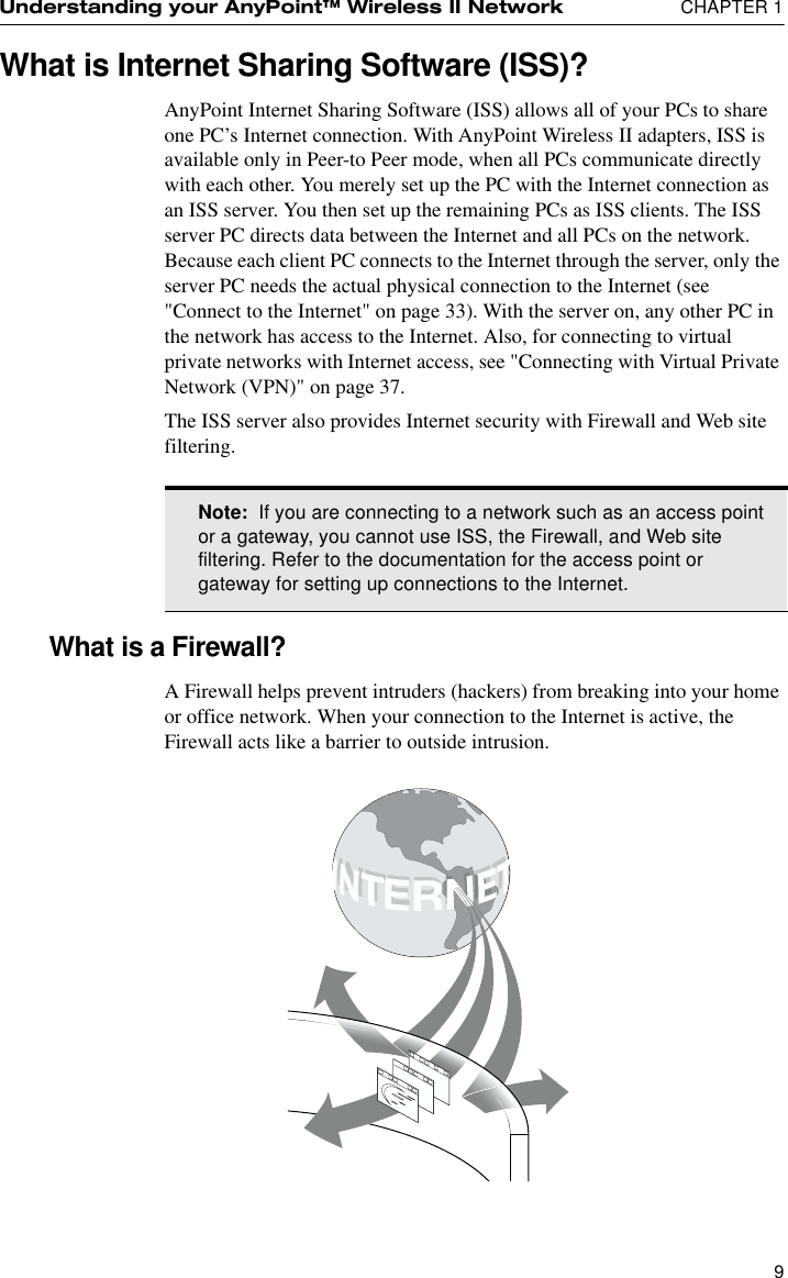 Understanding your AnyPoint™ Wireless II Network  CHAPTER 19What is Internet Sharing Software (ISS)?AnyPoint Internet Sharing Software (ISS) allows all of your PCs to share one PC’s Internet connection. With AnyPoint Wireless II adapters, ISS is available only in Peer-to Peer mode, when all PCs communicate directly with each other. You merely set up the PC with the Internet connection as an ISS server. You then set up the remaining PCs as ISS clients. The ISS server PC directs data between the Internet and all PCs on the network. Because each client PC connects to the Internet through the server, only the server PC needs the actual physical connection to the Internet (see &quot;Connect to the Internet&quot; on page 33). With the server on, any other PC in the network has access to the Internet. Also, for connecting to virtual private networks with Internet access, see &quot;Connecting with Virtual Private Network (VPN)&quot; on page 37.The ISS server also provides Internet security with Firewall and Web site filtering.What is a Firewall?A Firewall helps prevent intruders (hackers) from breaking into your home or office network. When your connection to the Internet is active, the Firewall acts like a barrier to outside intrusion.Note:  If you are connecting to a network such as an access point or a gateway, you cannot use ISS, the Firewall, and Web site filtering. Refer to the documentation for the access point or gateway for setting up connections to the Internet.