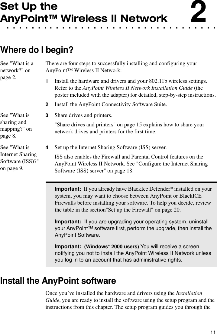 11Set Up the . . . . . . . . . . . . . . . . . . . . . . . . . . . . . . . . . .AnyPoint™ Wireless II Network2Where do I begin?See &quot;What is a network?&quot; on page 2.There are four steps to successfully installing and configuring your AnyPoint™ Wireless II Network:1Install the hardware and drivers and your 802.11b wireless settings. Refer to the AnyPoint Wireless II Network Installation Guide (the poster included with the adapter) for detailed, step-by-step instructions.2Install the AnyPoint Connectivity Software Suite.See &quot;What is sharing and mapping?&quot; on page 8.3Share drives and printers.&quot;Share drives and printers&quot; on page 15 explains how to share your network drives and printers for the first time.See &quot;What is Internet Sharing Software (ISS)?&quot; on page 9.4Set up the Internet Sharing Software (ISS) server.ISS also enables the Firewall and Parental Control features on the AnyPoint Wireless II Network. See &quot;Configure the Internet Sharing Software (ISS) server&quot; on page 18.Install the AnyPoint softwareOnce you’ve installed the hardware and drivers using the Installation Guide, you are ready to install the software using the setup program and the instructions from this chapter. The setup program guides you through the Important:  If you already have BlackIce Defender* installed on your system, you may want to choose between AnyPoint or BlackICE Firewalls before installing your software. To help you decide, review the table in the section&quot;Set up the Firewall&quot; on page 20.Important:  If you are upgrading your operating system, uninstall your AnyPoint™ software first, perform the upgrade, then install the AnyPoint Software.Important:  (Windows* 2000 users) You will receive a screen notifying you not to install the AnyPoint Wireless II Network unless you log in to an account that has administrative rights.