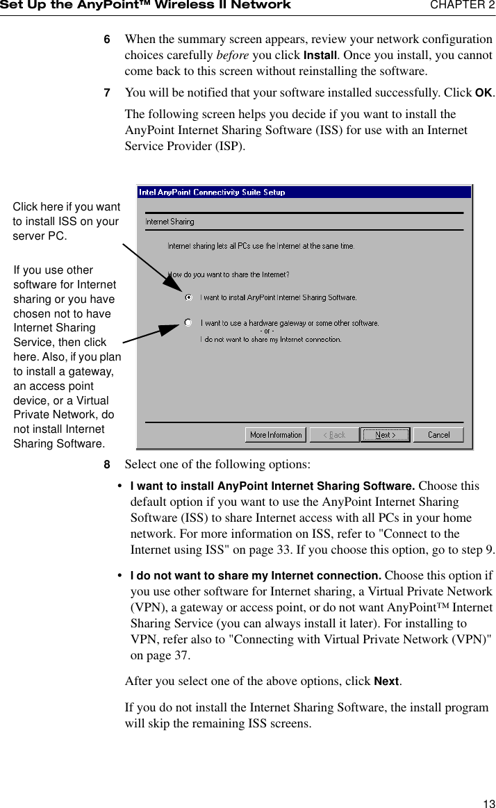 Set Up the AnyPoint™ Wireless II Network  CHAPTER 2136When the summary screen appears, review your network configuration choices carefully before you click Install. Once you install, you cannot come back to this screen without reinstalling the software.7You will be notified that your software installed successfully. Click OK.The following screen helps you decide if you want to install the AnyPoint Internet Sharing Software (ISS) for use with an Internet Service Provider (ISP).8Select one of the following options:•I want to install AnyPoint Internet Sharing Software. Choose this default option if you want to use the AnyPoint Internet Sharing Software (ISS) to share Internet access with all PCs in your home network. For more information on ISS, refer to &quot;Connect to the Internet using ISS&quot; on page 33. If you choose this option, go to step 9.•I do not want to share my Internet connection. Choose this option if you use other software for Internet sharing, a Virtual Private Network (VPN), a gateway or access point, or do not want AnyPoint™ Internet Sharing Service (you can always install it later). For installing to VPN, refer also to &quot;Connecting with Virtual Private Network (VPN)&quot; on page 37.After you select one of the above options, click Next.If you do not install the Internet Sharing Software, the install program will skip the remaining ISS screens.If you use other software for Internet sharing or you have chosen not to have Internet Sharing Service, then click here. Also, if you plan to install a gateway, an access point device, or a Virtual Private Network, do not install Internet Sharing Software.Click here if you want to install ISS on your server PC.