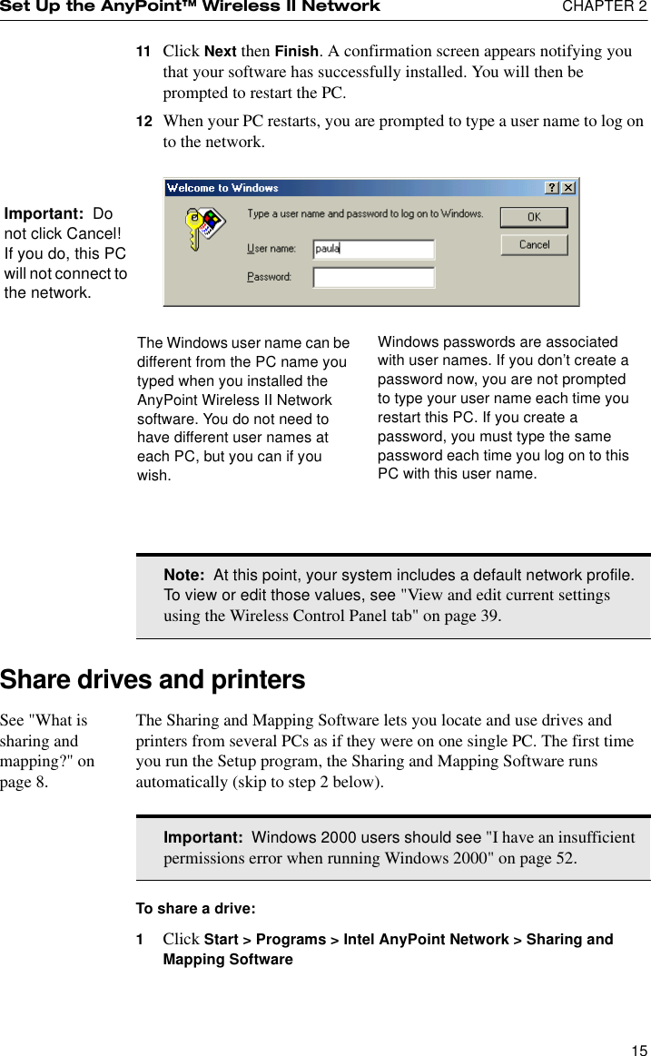 Set Up the AnyPoint™ Wireless II Network  CHAPTER 21511 Click Next then Finish. A confirmation screen appears notifying you that your software has successfully installed. You will then be prompted to restart the PC. 12 When your PC restarts, you are prompted to type a user name to log on to the network.Share drives and printersSee &quot;What is sharing and mapping?&quot; on page 8.The Sharing and Mapping Software lets you locate and use drives and printers from several PCs as if they were on one single PC. The first time you run the Setup program, the Sharing and Mapping Software runs automatically (skip to step 2 below).To share a drive:1Click Start &gt; Programs &gt; Intel AnyPoint Network &gt; Sharing and Mapping SoftwareThe Windows user name can be different from the PC name you typed when you installed the AnyPoint Wireless II Network software. You do not need to have different user names at each PC, but you can if you wish. Windows passwords are associated with user names. If you don’t create a password now, you are not prompted to type your user name each time you restart this PC. If you create a password, you must type the same password each time you log on to this PC with this user name.Important:  Do not click Cancel! If you do, this PC will not connect to the network.Note:  At this point, your system includes a default network profile. To view or edit those values, see &quot;View and edit current settings using the Wireless Control Panel tab&quot; on page 39.Important:  Windows 2000 users should see &quot;I have an insufficient permissions error when running Windows 2000&quot; on page 52.