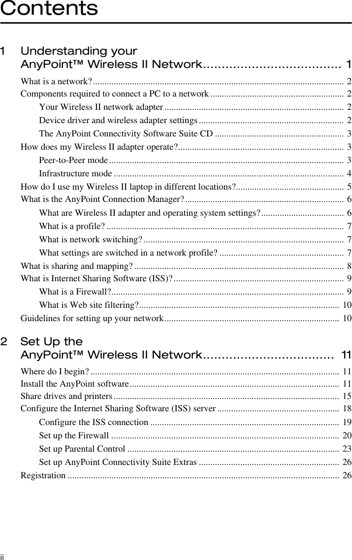 iiContents1 Understanding your AnyPoint™ Wireless II Network..................................... 1What is a network?............................................................................................................. 2Components required to connect a PC to a network.......................................................... 2Your Wireless II network adapter.............................................................................. 2Device driver and wireless adapter settings............................................................... 2The AnyPoint Connectivity Software Suite CD ........................................................ 3How does my Wireless II adapter operate?........................................................................ 3Peer-to-Peer mode...................................................................................................... 3Infrastructure mode .................................................................................................... 4How do I use my Wireless II laptop in different locations?............................................... 5What is the AnyPoint Connection Manager?..................................................................... 6What are Wireless II adapter and operating system settings?.................................... 6What is a profile? ....................................................................................................... 7What is network switching?....................................................................................... 7What settings are switched in a network profile? ...................................................... 7What is sharing and mapping? ........................................................................................... 8What is Internet Sharing Software (ISS)?.......................................................................... 9What is a Firewall?..................................................................................................... 9What is Web site filtering?....................................................................................... 10Guidelines for setting up your network............................................................................ 102 Set Up the AnyPoint™ Wireless II Network...................................  11Where do I begin? ............................................................................................................ 11Install the AnyPoint software........................................................................................... 11Share drives and printers.................................................................................................. 15Configure the Internet Sharing Software (ISS) server ..................................................... 18Configure the ISS connection .................................................................................. 19Set up the Firewall ................................................................................................... 20Set up Parental Control ............................................................................................ 23Set up AnyPoint Connectivity Suite Extras ............................................................. 26Registration ...................................................................................................................... 26