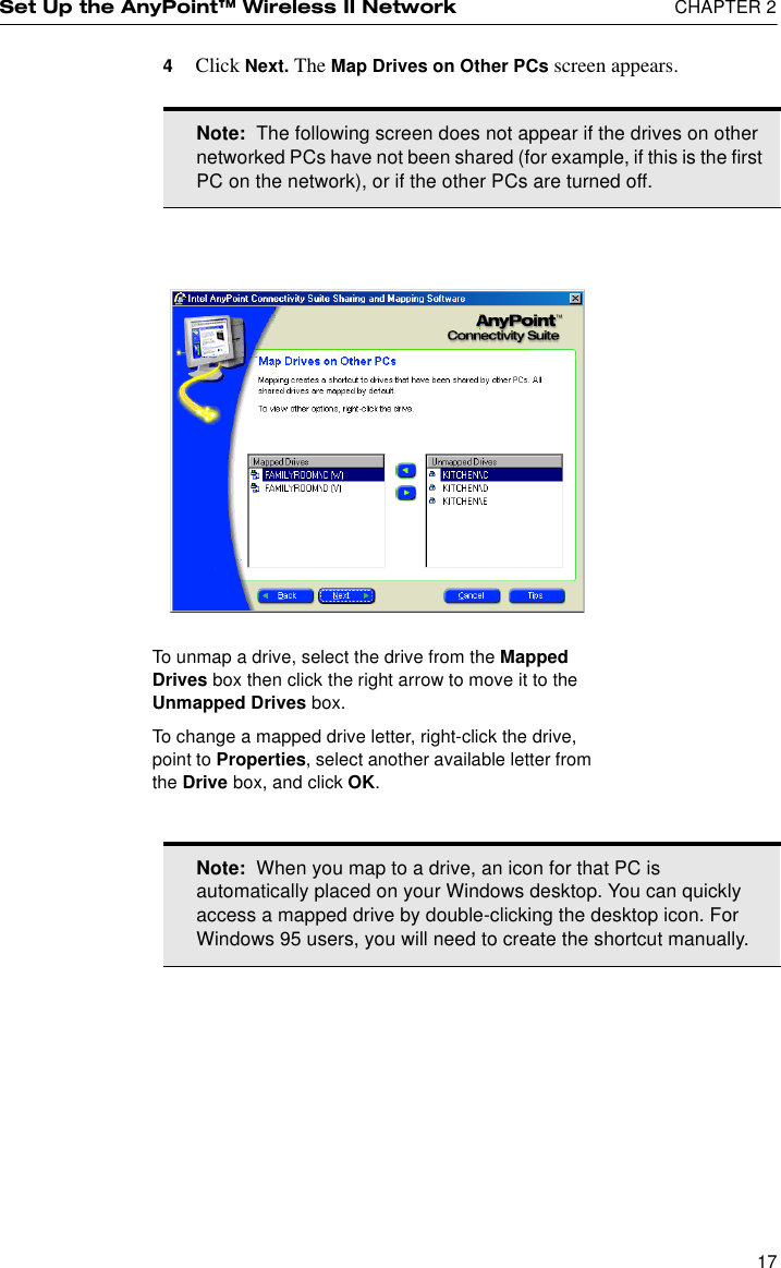 Set Up the AnyPoint™ Wireless II Network  CHAPTER 2174Click Next. The Map Drives on Other PCs screen appears.Note:  The following screen does not appear if the drives on other networked PCs have not been shared (for example, if this is the first PC on the network), or if the other PCs are turned off.Note:  When you map to a drive, an icon for that PC is automatically placed on your Windows desktop. You can quickly access a mapped drive by double-clicking the desktop icon. For Windows 95 users, you will need to create the shortcut manually.To unmap a drive, select the drive from the Mapped Drives box then click the right arrow to move it to the Unmapped Drives box. To change a mapped drive letter, right-click the drive, point to Properties, select another available letter from the Drive box, and click OK.