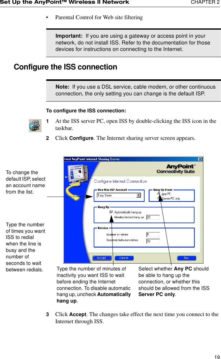 Set Up the AnyPoint™ Wireless II Network  CHAPTER 219•Parental Control for Web site filteringConfigure the ISS connectionTo configure the ISS connection:1At the ISS server PC, open ISS by double-clicking the ISS icon in the taskbar.2Click Configure. The Internet sharing server screen appears.3Click Accept. The changes take effect the next time you connect to the Internet through ISS.Important:  If you are using a gateway or access point in your network, do not install ISS. Refer to the documentation for those devices for instructions on connecting to the Internet.Note:  If you use a DSL service, cable modem, or other continuous connection, the only setting you can change is the default ISP.Type the number of minutes of inactivity you want ISS to wait before ending the Internet connection. To disable automatic hang up, uncheck Automatically hang up.To change the default ISP, select an account name from the list.Type the number of times you want ISS to redial when the line is busy and the number of seconds to wait between redials. Select whether Any PC should be able to hang up the connection, or whether this should be allowed from the ISS Server PC only.