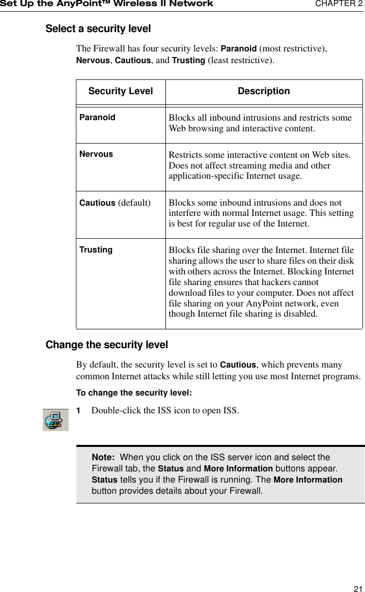 Set Up the AnyPoint™ Wireless II Network  CHAPTER 221Select a security levelThe Firewall has four security levels: Paranoid (most restrictive), Nervous, Cautious, and Trusting (least restrictive).Change the security levelBy default, the security level is set to Cautious, which prevents many common Internet attacks while still letting you use most Internet programs. To change the security level:1Double-click the ISS icon to open ISS.Security Level DescriptionParanoid Blocks all inbound intrusions and restricts some Web browsing and interactive content.Nervous Restricts some interactive content on Web sites. Does not affect streaming media and other application-specific Internet usage.Cautious (default) Blocks some inbound intrusions and does not interfere with normal Internet usage. This setting is best for regular use of the Internet.Trusting Blocks file sharing over the Internet. Internet file sharing allows the user to share files on their disk with others across the Internet. Blocking Internet file sharing ensures that hackers cannot download files to your computer. Does not affect file sharing on your AnyPoint network, even though Internet file sharing is disabled.Note:  When you click on the ISS server icon and select the Firewall tab, the Status and More Information buttons appear. Status tells you if the Firewall is running. The More Information button provides details about your Firewall.