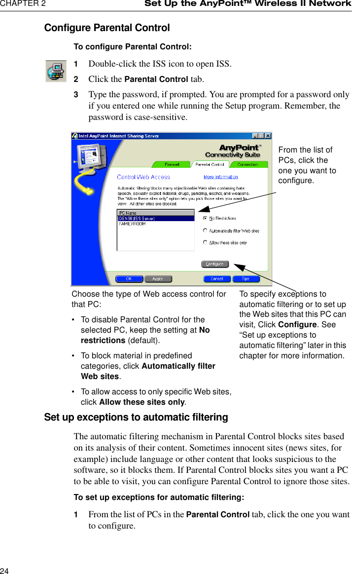 CHAPTER 2 Set Up the AnyPoint™ Wireless II Network24Configure Parental ControlTo configure Parental Control:1Double-click the ISS icon to open ISS.2Click the Parental Control tab.3Type the password, if prompted. You are prompted for a password only if you entered one while running the Setup program. Remember, the password is case-sensitive.Set up exceptions to automatic filteringThe automatic filtering mechanism in Parental Control blocks sites based on its analysis of their content. Sometimes innocent sites (news sites, for example) include language or other content that looks suspicious to the software, so it blocks them. If Parental Control blocks sites you want a PC to be able to visit, you can configure Parental Control to ignore those sites.To set up exceptions for automatic filtering:1From the list of PCs in the Parental Control tab, click the one you want to configure.Choose the type of Web access control for that PC:•To disable Parental Control for the selected PC, keep the setting at No restrictions (default).•To block material in predefined categories, click Automatically filter Web sites.•To allow access to only specific Web sites, click Allow these sites only.To specify exceptions to automatic filtering or to set up the Web sites that this PC can visit, Click Configure. See “Set up exceptions to automatic filtering” later in this chapter for more information.From the list of PCs, click the one you want to configure.