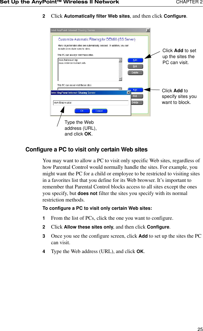 Set Up the AnyPoint™ Wireless II Network  CHAPTER 2252Click Automatically filter Web sites, and then click Configure.Configure a PC to visit only certain Web sitesYou may want to allow a PC to visit only specific Web sites, regardless of how Parental Control would normally handle the sites. For example, you might want the PC for a child or employee to be restricted to visiting sites in a favorites list that you define for its Web browser. It’s important to remember that Parental Control blocks access to all sites except the ones you specify, but does not filter the sites you specify with its normal restriction methods.To configure a PC to visit only certain Web sites:1From the list of PCs, click the one you want to configure.2Click Allow these sites only, and then click Configure.3Once you see the configure screen, click Add to set up the sites the PC can visit.4Type the Web address (URL), and click OK.Click Add to set up the sites the PC can visit.Click Add to specify sites you want to block. Type the Web address (URL), and click OK.