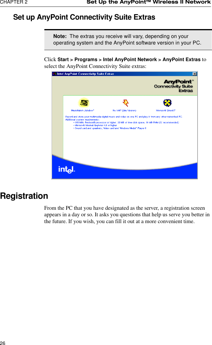 CHAPTER 2 Set Up the AnyPoint™ Wireless II Network26Set up AnyPoint Connectivity Suite ExtrasClick Start &gt; Programs &gt; Intel AnyPoint Network &gt; AnyPoint Extras to select the AnyPoint Connectivity Suite extras:RegistrationFrom the PC that you have designated as the server, a registration screen appears in a day or so. It asks you questions that help us serve you better in the future. If you wish, you can fill it out at a more convenient time.Note:  The extras you receive will vary, depending on your operating system and the AnyPoint software version in your PC.