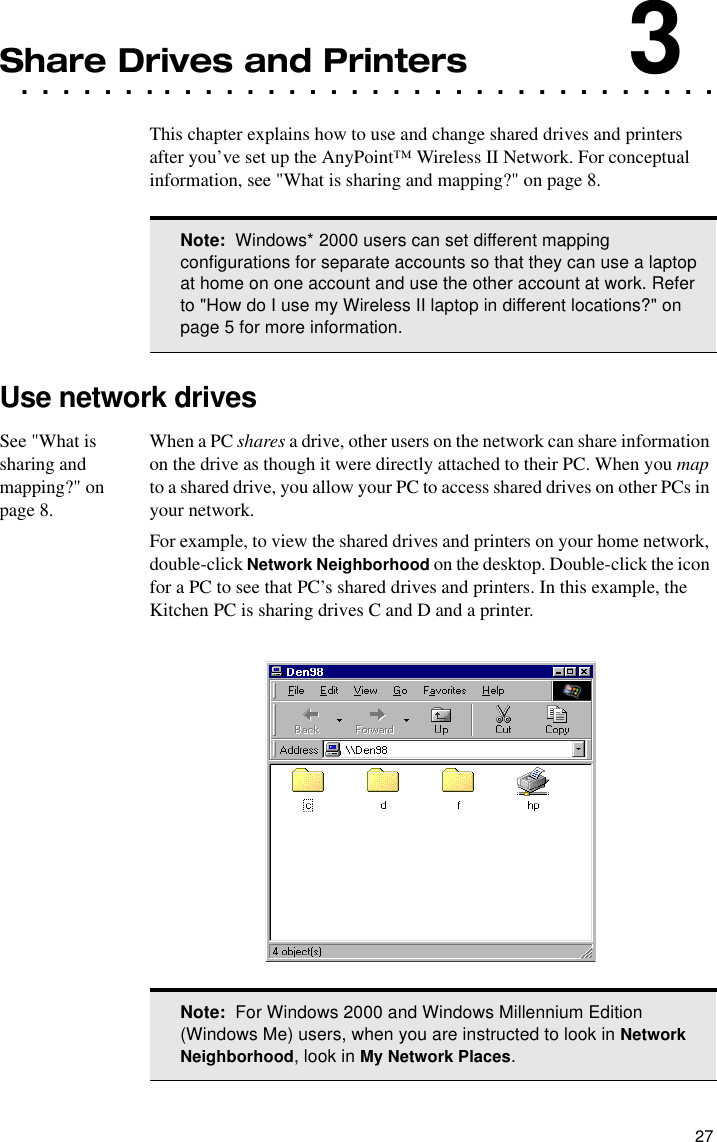 27. . . . . . . . . . . . . . . . . . . . . . . . . . . . . . . . . .Share Drives and Printers3This chapter explains how to use and change shared drives and printers after you’ve set up the AnyPoint™ Wireless II Network. For conceptual information, see &quot;What is sharing and mapping?&quot; on page 8.Use network drivesSee &quot;What is sharing and mapping?&quot; on page 8.When a PC shares a drive, other users on the network can share information on the drive as though it were directly attached to their PC. When you map to a shared drive, you allow your PC to access shared drives on other PCs in your network.For example, to view the shared drives and printers on your home network, double-click Network Neighborhood on the desktop. Double-click the icon for a PC to see that PC’s shared drives and printers. In this example, the Kitchen PC is sharing drives C and D and a printer.Note:  Windows* 2000 users can set different mapping configurations for separate accounts so that they can use a laptop at home on one account and use the other account at work. Refer to &quot;How do I use my Wireless II laptop in different locations?&quot; on page 5 for more information.Note:  For Windows 2000 and Windows Millennium Edition (Windows Me) users, when you are instructed to look in Network Neighborhood, look in My Network Places.