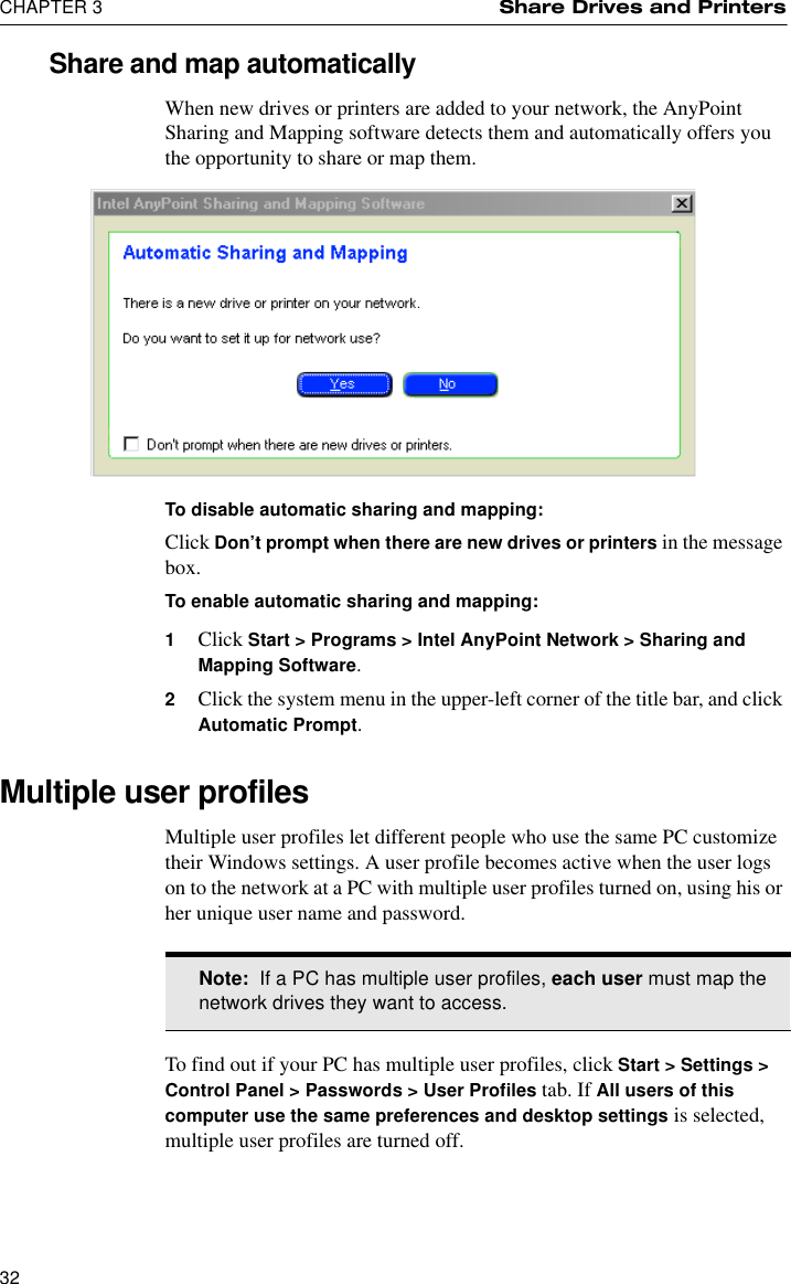 CHAPTER 3 Share Drives and Printers32Share and map automaticallyWhen new drives or printers are added to your network, the AnyPoint Sharing and Mapping software detects them and automatically offers you the opportunity to share or map them. To disable automatic sharing and mapping:Click Don’t prompt when there are new drives or printers in the message box.To enable automatic sharing and mapping:1Click Start &gt; Programs &gt; Intel AnyPoint Network &gt; Sharing and Mapping Software.2Click the system menu in the upper-left corner of the title bar, and click Automatic Prompt. Multiple user profilesMultiple user profiles let different people who use the same PC customize their Windows settings. A user profile becomes active when the user logs on to the network at a PC with multiple user profiles turned on, using his or her unique user name and password.To find out if your PC has multiple user profiles, click Start &gt; Settings &gt; Control Panel &gt; Passwords &gt; User Profiles tab. If All users of this computer use the same preferences and desktop settings is selected, multiple user profiles are turned off.Note:  If a PC has multiple user profiles, each user must map the network drives they want to access.