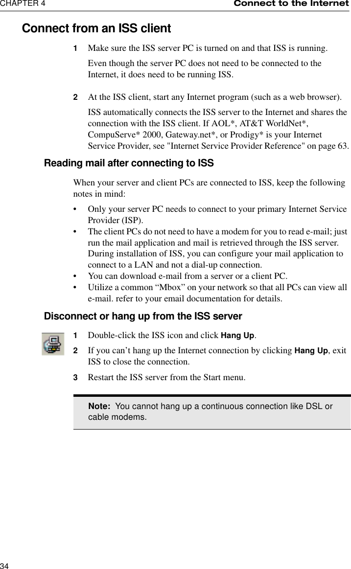 CHAPTER 4 Connect to the Internet34Connect from an ISS client1Make sure the ISS server PC is turned on and that ISS is running. Even though the server PC does not need to be connected to the Internet, it does need to be running ISS.2At the ISS client, start any Internet program (such as a web browser).ISS automatically connects the ISS server to the Internet and shares the connection with the ISS client. If AOL*, AT&amp;T WorldNet*, CompuServe* 2000, Gateway.net*, or Prodigy* is your Internet Service Provider, see &quot;Internet Service Provider Reference&quot; on page 63.Reading mail after connecting to ISSWhen your server and client PCs are connected to ISS, keep the following notes in mind:•Only your server PC needs to connect to your primary Internet Service Provider (ISP).•The client PCs do not need to have a modem for you to read e-mail; just run the mail application and mail is retrieved through the ISS server. During installation of ISS, you can configure your mail application to connect to a LAN and not a dial-up connection.•You can download e-mail from a server or a client PC.•Utilize a common “Mbox” on your network so that all PCs can view all e-mail. refer to your email documentation for details.Disconnect or hang up from the ISS server1Double-click the ISS icon and click Hang Up.2If you can’t hang up the Internet connection by clicking Hang Up, exit ISS to close the connection.3Restart the ISS server from the Start menu.Note:  You cannot hang up a continuous connection like DSL or cable modems.