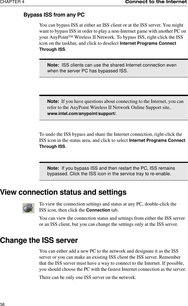 CHAPTER 4 Connect to the Internet36Bypass ISS from any PCYou can bypass ISS at either an ISS client or at the ISS server. You might want to bypass ISS in order to play a non-Internet game with another PC on your AnyPoint™ Wireless II Network. To bypass ISS, right-click the ISS icon on the taskbar, and click to deselect Internet Programs Connect Through ISS.To undo the ISS bypass and share the Internet connection, right-click the ISS icon in the status area, and click to select Internet Programs Connect Through ISS.View connection status and settingsTo view the connection settings and status at any PC, double-click the ISS icon, then click the Connection tab.You can view the connection status and settings from either the ISS server or an ISS client, but you can change the settings only at the ISS server.Change the ISS serverYou can either add a new PC to the network and designate it as the ISS server or you can make an existing ISS client the ISS server. Remember that the ISS server must have a way to connect to the Internet. If possible, you should choose the PC with the fastest Internet connection as the server. There can be only one ISS server on the network.Note:  ISS clients can use the shared Internet connection even when the server PC has bypassed ISS.Note:  If you have questions about connecting to the Internet, you can refer to the AnyPoint Wireless II Network Online Support site, www.intel.com/anypoint/support/.Note:  If you bypass ISS and then restart the PC, ISS remains bypassed. Click the ISS icon in the service tray to re-enable.