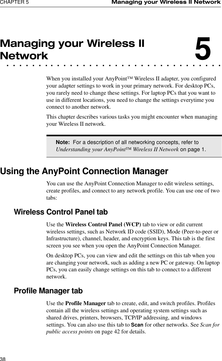 CHAPTER 5 Managing your Wireless II Network38Managing your Wireless II. . . . . . . . . . . . . . . . . . . . . . . . . . . . . . . . . .Network5When you installed your AnyPoint™ Wireless II adapter, you configured your adapter settings to work in your primary network. For desktop PCs, you rarely need to change these settings. For laptop PCs that you want to use in different locations, you need to change the settings everytime you connect to another network. This chapter describes various tasks you might encounter when managing your Wireless II network.Using the AnyPoint Connection ManagerYou can use the AnyPoint Connection Manager to edit wireless settings, create profiles, and connect to any network profile. You can use one of two tabs:Wireless Control Panel tabUse the Wireless Control Panel (WCP) tab to view or edit current wireless settings, such as Network ID code (SSID), Mode (Peer-to-peer or Infrastructure), channel, header, and encryption keys. This tab is the first screen you see when you open the AnyPoint Connection Manager. On desktop PCs, you can view and edit the settings on this tab when you are changing your network, such as adding a new PC or gateway. On laptop PCs, you can easily change settings on this tab to connect to a different network.Profile Manager tabUse the Profile Manager tab to create, edit, and switch profiles. Profiles contain all the wireless settings and operating system settings such as shared drives, printers, browsers, TCP/IP addressing, and windows settings. You can also use this tab to Scan for other networks. See Scan for public access points on page 42 for details.Note:  For a description of all networking concepts, refer to Understanding your AnyPoint™ Wireless II Network on page 1.