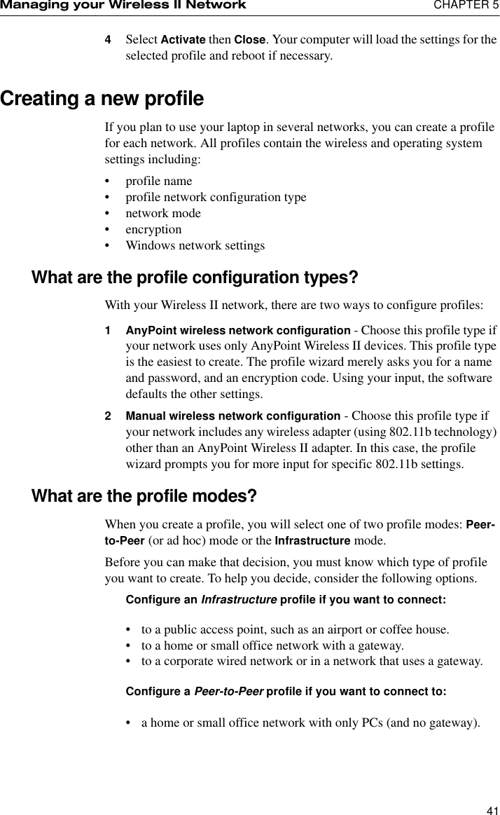 Managing your Wireless II Network  CHAPTER 5414Select Activate then Close. Your computer will load the settings for the selected profile and reboot if necessary.Creating a new profileIf you plan to use your laptop in several networks, you can create a profile for each network. All profiles contain the wireless and operating system settings including:•profile name•profile network configuration type•network mode•encryption•Windows network settingsWhat are the profile configuration types?With your Wireless II network, there are two ways to configure profiles:1 AnyPoint wireless network configuration - Choose this profile type if your network uses only AnyPoint Wireless II devices. This profile type is the easiest to create. The profile wizard merely asks you for a name and password, and an encryption code. Using your input, the software defaults the other settings.2 Manual wireless network configuration - Choose this profile type if your network includes any wireless adapter (using 802.11b technology) other than an AnyPoint Wireless II adapter. In this case, the profile wizard prompts you for more input for specific 802.11b settings. What are the profile modes?When you create a profile, you will select one of two profile modes: Peer-to-Peer (or ad hoc) mode or the Infrastructure mode. Before you can make that decision, you must know which type of profile you want to create. To help you decide, consider the following options.Configure an Infrastructure profile if you want to connect:•to a public access point, such as an airport or coffee house.•to a home or small office network with a gateway.•to a corporate wired network or in a network that uses a gateway.Configure a Peer-to-Peer profile if you want to connect to:•a home or small office network with only PCs (and no gateway).