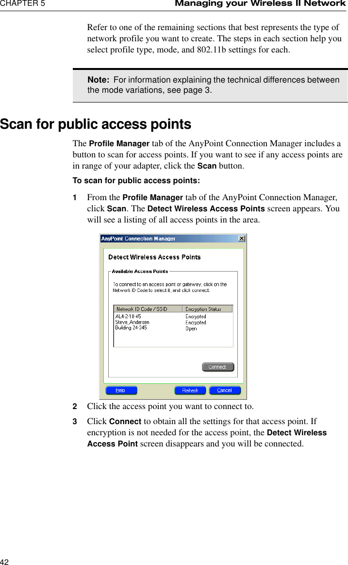 CHAPTER 5 Managing your Wireless II Network42Refer to one of the remaining sections that best represents the type of network profile you want to create. The steps in each section help you select profile type, mode, and 802.11b settings for each.Scan for public access pointsThe Profile Manager tab of the AnyPoint Connection Manager includes a button to scan for access points. If you want to see if any access points are in range of your adapter, click the Scan button.To scan for public access points:1From the Profile Manager tab of the AnyPoint Connection Manager, click Scan. The Detect Wireless Access Points screen appears. You will see a listing of all access points in the area. 2Click the access point you want to connect to.3Click Connect to obtain all the settings for that access point. If encryption is not needed for the access point, the Detect Wireless Access Point screen disappears and you will be connected.Note:  For information explaining the technical differences between the mode variations, see page 3.