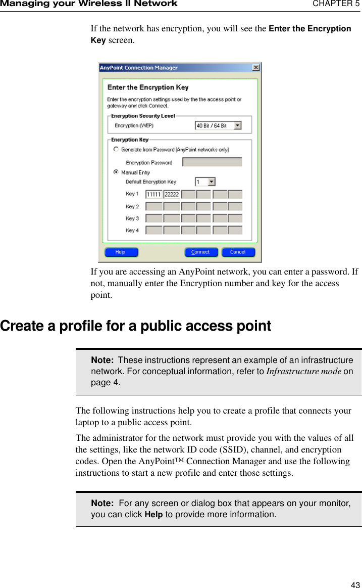 Managing your Wireless II Network  CHAPTER 543If the network has encryption, you will see the Enter the Encryption Key screen.If you are accessing an AnyPoint network, you can enter a password. If not, manually enter the Encryption number and key for the access point.Create a profile for a public access pointThe following instructions help you to create a profile that connects your laptop to a public access point. The administrator for the network must provide you with the values of all the settings, like the network ID code (SSID), channel, and encryption codes. Open the AnyPoint™ Connection Manager and use the following instructions to start a new profile and enter those settings.Note:  These instructions represent an example of an infrastructure network. For conceptual information, refer to Infrastructure mode on page 4.Note:  For any screen or dialog box that appears on your monitor, you can click Help to provide more information.