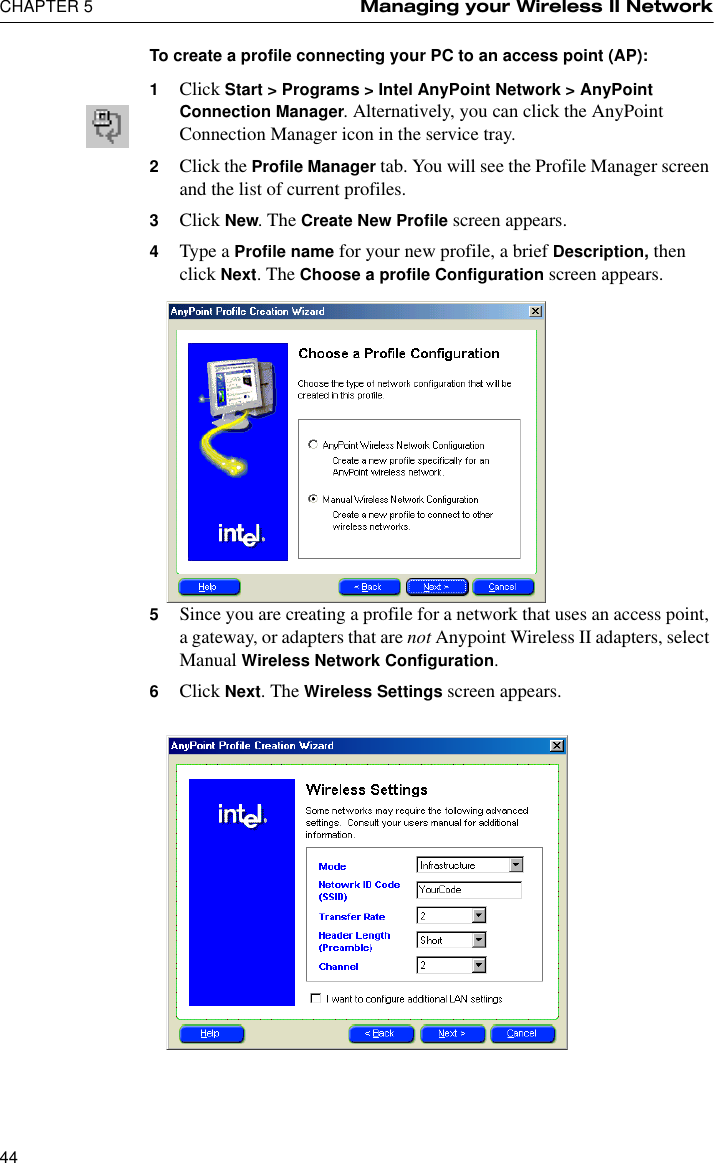 CHAPTER 5 Managing your Wireless II Network44To create a profile connecting your PC to an access point (AP):1Click Start &gt; Programs &gt; Intel AnyPoint Network &gt; AnyPoint Connection Manager. Alternatively, you can click the AnyPoint Connection Manager icon in the service tray.2Click the Profile Manager tab. You will see the Profile Manager screen and the list of current profiles.3Click New. The Create New Profile screen appears.4Type a Profile name for your new profile, a brief Description, then click Next. The Choose a profile Configuration screen appears.5Since you are creating a profile for a network that uses an access point, a gateway, or adapters that are not Anypoint Wireless II adapters, select Manual Wireless Network Configuration. 6Click Next. The Wireless Settings screen appears.