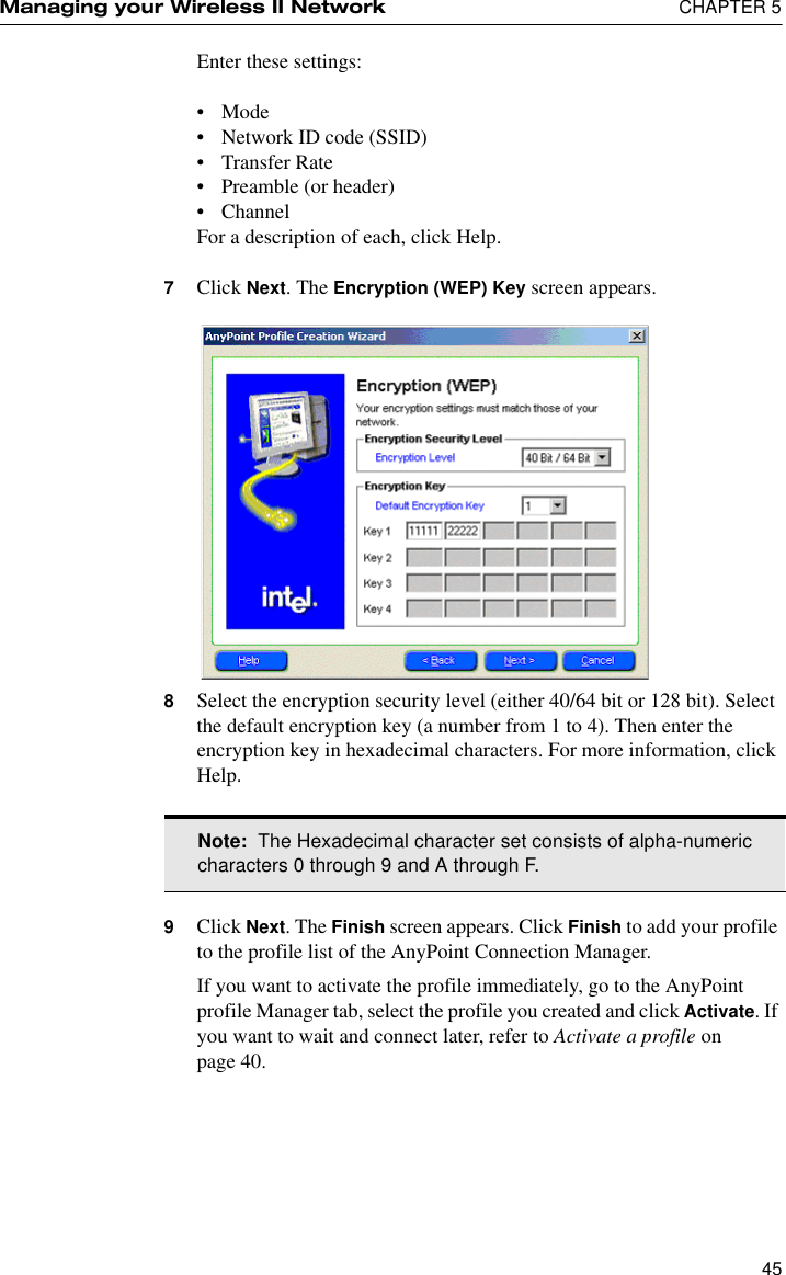 Managing your Wireless II Network  CHAPTER 545Enter these settings:•Mode•Network ID code (SSID)•Transfer Rate•Preamble (or header)•ChannelFor a description of each, click Help.7Click Next. The Encryption (WEP) Key screen appears.8Select the encryption security level (either 40/64 bit or 128 bit). Select the default encryption key (a number from 1 to 4). Then enter the encryption key in hexadecimal characters. For more information, click Help.9Click Next. The Finish screen appears. Click Finish to add your profile to the profile list of the AnyPoint Connection Manager.If you want to activate the profile immediately, go to the AnyPoint profile Manager tab, select the profile you created and click Activate. If you want to wait and connect later, refer to Activate a profile on page 40. Note:  The Hexadecimal character set consists of alpha-numeric characters 0 through 9 and A through F.