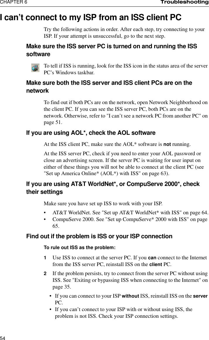 CHAPTER 6 Troubleshooting54I can’t connect to my ISP from an ISS client PCTry the following actions in order. After each step, try connecting to your ISP. If your attempt is unsuccessful, go to the next step.Make sure the ISS server PC is turned on and running the ISS softwareTo tell if ISS is running, look for the ISS icon in the status area of the server PC’s Windows taskbar.Make sure both the ISS server and ISS client PCs are on the networkTo find out if both PCs are on the network, open Network Neighborhood on the client PC. If you can see the ISS server PC, both PCs are on the network. Otherwise, refer to &quot;I can’t see a network PC from another PC&quot; on page 51.If you are using AOL*, check the AOL softwareAt the ISS client PC, make sure the AOL* software is not running.At the ISS server PC, check if you need to enter your AOL password or close an advertising screen. If the server PC is waiting for user input on either of these things you will not be able to connect at the client PC (see &quot;Set up America Online* (AOL*) with ISS&quot; on page 63).If you are using AT&amp;T WorldNet*, or CompuServe 2000*, check their settingsMake sure you have set up ISS to work with your ISP.•AT&amp;T WorldNet. See &quot;Set up AT&amp;T WorldNet* with ISS&quot; on page 64.•CompuServe 2000. See &quot;Set up CompuServe* 2000 with ISS&quot; on page 65.Find out if the problem is ISS or your ISP connection To rule out ISS as the problem:1Use ISS to connect at the server PC. If you can connect to the Internet from the ISS server PC, reinstall ISS on the client PC. 2If the problem persists, try to connect from the server PC without using ISS. See &quot;Exiting or bypassing ISS when connecting to the Internet&quot; on page 35.•If you can connect to your ISP without ISS, reinstall ISS on the server PC.•If you can’t connect to your ISP with or without using ISS, the problem is not ISS. Check your ISP connection settings.
