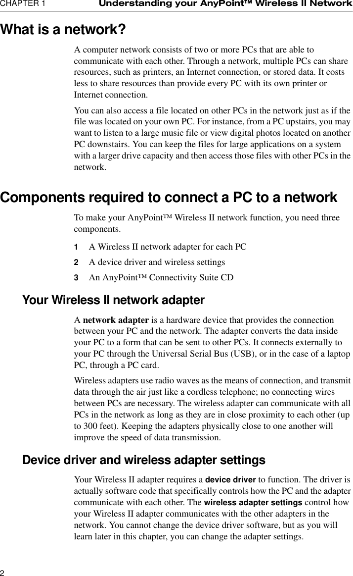 CHAPTER 1 Understanding your AnyPoint™ Wireless II Network2What is a network?A computer network consists of two or more PCs that are able to communicate with each other. Through a network, multiple PCs can share resources, such as printers, an Internet connection, or stored data. It costs less to share resources than provide every PC with its own printer or Internet connection. You can also access a file located on other PCs in the network just as if the file was located on your own PC. For instance, from a PC upstairs, you may want to listen to a large music file or view digital photos located on another PC downstairs. You can keep the files for large applications on a system with a larger drive capacity and then access those files with other PCs in the network.Components required to connect a PC to a networkTo make your AnyPoint™ Wireless II network function, you need three components.1A Wireless II network adapter for each PC2A device driver and wireless settings3An AnyPoint™ Connectivity Suite CDYour Wireless II network adapterA network adapter is a hardware device that provides the connection between your PC and the network. The adapter converts the data inside your PC to a form that can be sent to other PCs. It connects externally to your PC through the Universal Serial Bus (USB), or in the case of a laptop PC, through a PC card.Wireless adapters use radio waves as the means of connection, and transmit data through the air just like a cordless telephone; no connecting wires between PCs are necessary. The wireless adapter can communicate with all PCs in the network as long as they are in close proximity to each other (up to 300 feet). Keeping the adapters physically close to one another will improve the speed of data transmission.Device driver and wireless adapter settingsYour Wireless II adapter requires a device driver to function. The driver is actually software code that specifically controls how the PC and the adapter communicate with each other. The wireless adapter settings control how your Wireless II adapter communicates with the other adapters in the network. You cannot change the device driver software, but as you will learn later in this chapter, you can change the adapter settings.