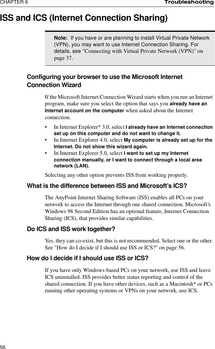 CHAPTER 6 Troubleshooting56ISS and ICS (Internet Connection Sharing)Configuring your browser to use the Microsoft Internet Connection WizardIf the Microsoft Internet Connection Wizard starts when you run an Internet program, make sure you select the option that says you already have an Internet account on the computer when asked about the Internet connection.•In Internet Explorer* 3.0, select I already have an Internet connection set up on this computer and do not want to change it.•In Internet Explorer 4.0, select My computer is already set up for the Internet. Do not show this wizard again.•In Internet Explorer 5.0, select I want to set up my Internet connection manually, or I want to connect through a local area network (LAN).Selecting any other option prevents ISS from working properly.What is the difference between ISS and Microsoft’s ICS?The AnyPoint Internet Sharing Software (ISS) enables all PCs on your network to access the Internet through one shared connection. Microsoft’s Windows 98 Second Edition has an optional feature, Internet Connection Sharing (ICS), that provides similar capabilities.Do ICS and ISS work together?Yes, they can co-exist, but this is not recommended. Select one or the other. See &quot;How do I decide if I should use ISS or ICS?&quot; on page 56.How do I decide if I should use ISS or ICS?If you have only Windows-based PCs on your network, use ISS and leave ICS uninstalled. ISS provides better status reporting and control of the shared connection. If you have other devices, such as a Macintosh* or PCs running other operating systems or VPNs on your network, use ICS.Note:  If you have or are planning to install Virtual Private Network (VPN), you may want to use Internet Connection Sharing. For details, see &quot;Connecting with Virtual Private Network (VPN)&quot; on page 37.