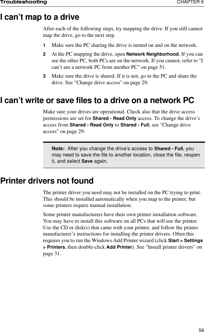 Troubleshooting  CHAPTER 659I can’t map to a driveAfter each of the following steps, try mapping the drive. If you still cannot map the drive, go to the next step.1Make sure the PC sharing the drive is turned on and on the network.2At the PC mapping the drive, open Network Neighborhood. If you can see the other PC, both PCs are on the network. If you cannot, refer to &quot;I can’t see a network PC from another PC&quot; on page 51.3Make sure the drive is shared. If it is not, go to the PC and share the drive. See &quot;Change drive access&quot; on page 29.I can’t write or save files to a drive on a network PCMake sure your drives are operational. Check also that the drive access permissions are set for Shared - Read Only access. To change the drive’s access from Shared - Read Only to Shared - Full, see &quot;Change drive access&quot; on page 29.Printer drivers not found The printer driver you need may not be installed on the PC trying to print. This should be installed automatically when you map to the printer, but some printers require manual installation.Some printer manufacturers have their own printer installation software. You may have to install this software on all PCs that will use the printer. Use the CD or disk(s) that came with your printer, and follow the printer manufacturer’s instructions for installing the printer drivers. Often this requires you to run the Windows Add Printer wizard (click Start &gt; Settings &gt; Printers, then double-click Add Printer). See &quot;Install printer drivers&quot; on page 31.Note:  After you change the drive’s access to Shared - Full, you may need to save the file to another location, close the file, reopen it, and select Save again.