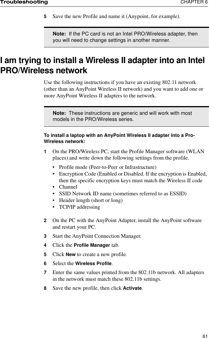 Troubleshooting  CHAPTER 6615Save the new Profile and name it (Anypoint, for example).I am trying to install a Wireless II adapter into an Intel PRO/Wireless networkUse the following instructions if you have an existing 802.11 network (other than an AnyPoint Wireless II network) and you want to add one or more AnyPoint Wireless II adapters to the network.To install a laptop with an AnyPoint Wireless II adapter into a Pro-Wireless network:1On the PRO/Wireless PC, start the Profile Manager software (WLAN places) and write down the following settings from the profile.•Profile mode (Peer-to-Peer or Infrastructure)•Encryption Code (Enabled or Disabled. If the encryption is Enabled, then the specific encryption keys must match the Wireless II code•Channel•SSID Network ID name (sometimes referred to as ESSID)•Header length (short or long)•TCP/IP addressing2On the PC with the AnyPoint Adapter, install the AnyPoint software and restart your PC.3Start the AnyPoint Connection Manager.4Click the Profile Manager tab.5Click New to create a new profile.6Select the Wireless Profile.7Enter the same values printed from the 802.11b network. All adapters in the network must match these 802.11b settings.8Save the new profile, then click Activate.Note:  If the PC card is not an Intel PRO/Wireless adapter, then you will need to change settings in another manner.Note:  These instructions are generic and will work with most models in the PRO/Wireless series.